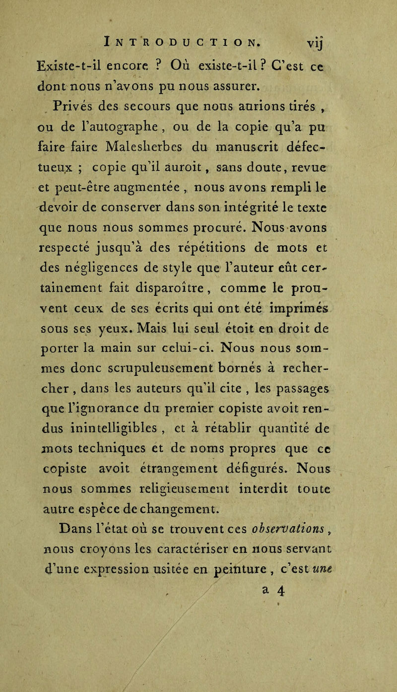 Existe-t-il encore ? Où existe-t-il? C'est ce dont nous n’avons pu nous assurer. Privés des secours que nous aurions tirés , ou de l’autographe , ou de la copie qu’a pu faire faire Maleslierbes du manuscrit défec- tueux ; copie qu’il âuroit, sans doute, revue et peut-être augmentée , nous avons rempli le devoir de conserver dans son intégrité le texte que nous nous sommes procuré. Nous avons respecté jusqu’à des répétitions de mots et des négligences de style que l’auteur eût cer- tainement fait disparoître, comme le prou- vent ceux de ses écrits qui ont été imprimés sous ses yeux. Mais lui seul étoit en droit de porter la main sur celui-ci. Nous nous som- mes donc scrupuleusement bornés à recher- cher , dans les auteurs qu’il cite , les passages que l’ignorance du premier copiste avoit ren- dus inintelligibles , et à rétablir quantité de mots techniques et de noms propres que ce copiste avoit étrangement défigurés. Nous nous sommes religieusement interdit toute autre espèce de changement. Dans l’état où se trouvent ces observations , nous croyons les caractériser en nous servant d’une expression usitée en peinture , c’est une