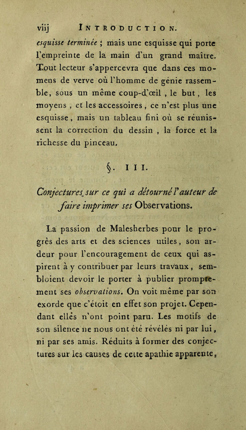 esquisse terminée * mais une esquisse qui porte l’empreinte de la main d’un grand maître. Tout lecteur s’appercevra que dans ces mo- mens de verve où l’homme de génie rassem- ble, sous un même coup-d’œil , le but, les moyens , et les accessoires , ce n’est plus une esquisse , mais un tableau fini où se réunis- sent la correction du dessin , la force et la richesse du pinceau, §• ni- Conjecture sjur ce qui a détourné T auteur de faire imprimer ses Observations. La passion de Malesherbes pour le pro- grès des arts et des sciences utiles, son ar- deur pour l’encouragement de ceux qui as- pirent à y contribuer par leurs travaux, sein- bloient devoir le porter à publier prompte- ment ses observations. On voit même par son exorde que c’étoit en effet son projet. Cepen- dant elles n’ont point paru. Les motifs de son silence ne nous ont été révélés ni par lui, ni par ses amis. Réduits à former des conjec- tures sur les causes de cette apathie apparente*