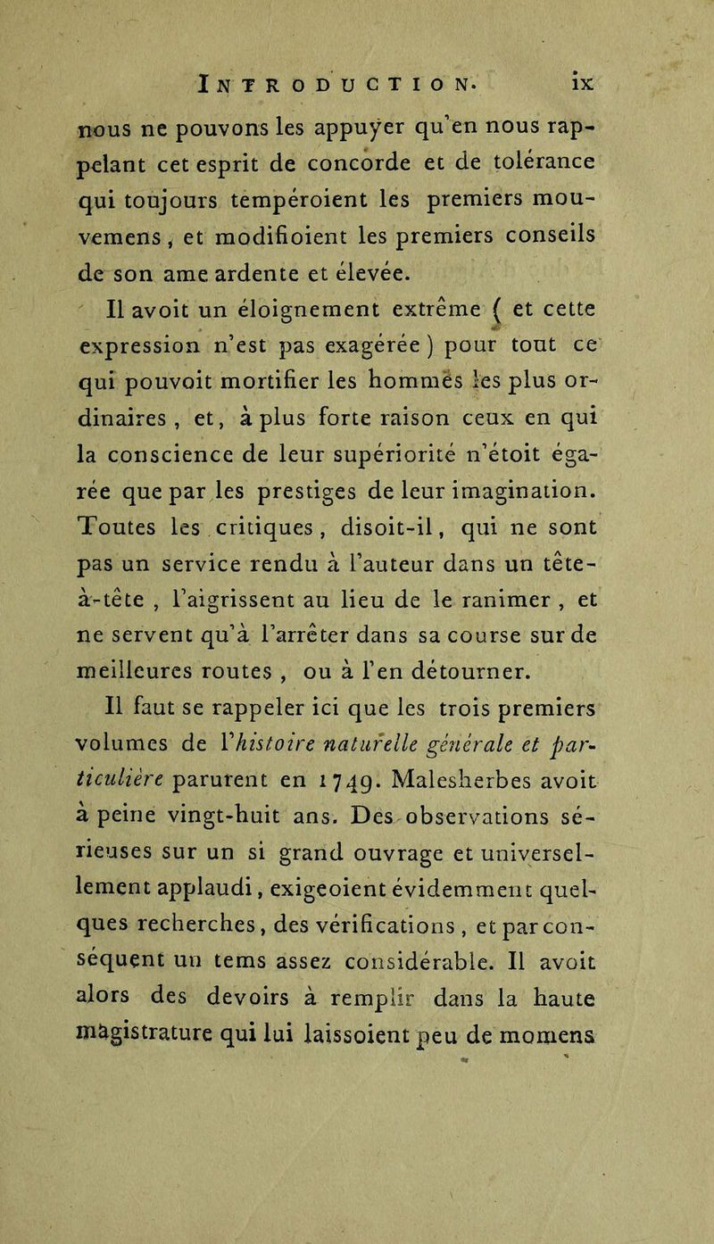 nous ne pouvons les appuyer qu'en nous rap- pelant cet esprit de concorde et de tolérance qui toujours tempéroient les premiers mou- vemens, et modifioient les premiers conseils de son ame ardente et élevée. Il avoit un éloignement extrême ( et cette expression n’est pas exagérée ) pour tout ce qui pouvoit mortifier les hommes les plus or- dinaires , et, à plus forte raison ceux en qui la conscience de leur supériorité n’étoit éga- rée que par les prestiges de leur imagination. Toutes les critiques , disoit-il, qui ne sont pas un service rendu à l’auteur dans un tête- à-tête , l’aigrissent au lieu de le ranimer , et ne servent qu’à l’arrêter dans sa course sur de meilleures routes , ou à l’en détourner. Il faut se rappeler ici que les trois premiers volumes de 1 ''histoire naturelle générale et par- ticulière parurent en 174g. Malesherbes avoir à peine vingt-huit ans. Des observations sé- rieuses sur un si grand ouvrage et universel- lement applaudi, exigeoient évidemment quel- ques recherches, des vérifications , et par con- séquent un tems assez considérable. Il avoit alors des devoirs à remplir dans la haute magistrature qui lui laissoient peu de momens