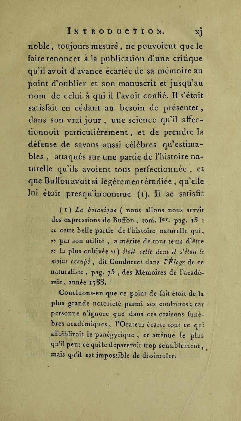 noble, toujours mesuré , ne pouvoient que le faire renoncer à la publication d’une critique qu’il avoit d’avance écartée de sa mémoire au point d’oublier et son manuscrit et jusqu’au nom de celui à qui il l’avoit confié. Il s’étoit satisfait en cédant au besoin de présenter, dans son vrai jour , une science qu’il affec- tionnoit particulièrement, et de prendre la défense de savans aussi célèbres qu’estima- bles , attaqués sur une partie de l’histoire na- turelle qu’ils avoient tous perfectionnée , et que BufFon avoit si légèrementétudiée , qu’elle lui étoit presqu’inconnue (i). Il se satisfit ( I ) La botanique ( nous allons nous servir des expressions de BufFon , tom. Ier. pag. 13 i {( cette belle partie de l’histoire naturelle qui, »» par son utilité , a mérité de tout tems d’être 5? la plus cultivée j») étoit celle dont il s'étoit le moins occupé , dit Condorcet dans l'Eloge de ce naturaliste , pag. qb , des Mémoires de l’acadé- mie, année 1788. Concluons-en que ce point de Fait étoit de la plus grande notoriété parmi ses confrères ; car personne n’ignore que dans ces oraisons funè- bres académiques , l’Orateur écarte tout ce qui affoibliroit le panégyrique , et atténue le plus qu’il peut ce quile dépareroit trop sensiblement, mais qu’il est impossible de dissimuler.