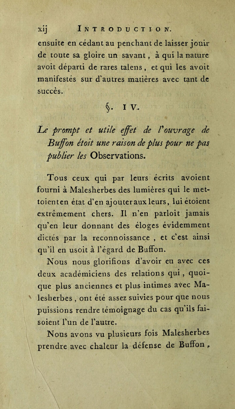 ensuite en cédant au penchant de laisser jouir de toute sa gloire un savant, à qui la nature avoit départi de rares talens , et qui les avoit manifestés sur d'autres matières avec tant de succès. §• I V- Le prompt et utile effet de F ouvrage de Buffon et oit une raison de plus pour ne pas publier les Observations. Tous ceux qui par leurs écrits avoient fourni à Malesherbes des lumières qui le met- toienten état d’en ajouter aux leurs, luiétoient extrêmement chers. Il n’en parloit jamais qu’en leur donnant des éloges évidemment dictés par la reconnoissance , et c’est ainsi qu’il en usoit à l’égard de Buffon. Nous nous glorifions d’avoir eu avec ces deux académiciens des relations qui , quoi- que plus anciennes et plus intimes aŸec Ma- lesherbes , ont été assez suivies pour que nous puissions rendre témoignage du cas qu’ils fai- soient Tün de l’autre. Nous avons vu plusieurs fois Malesherbes prendre avec chaleur la défense de Buffon,