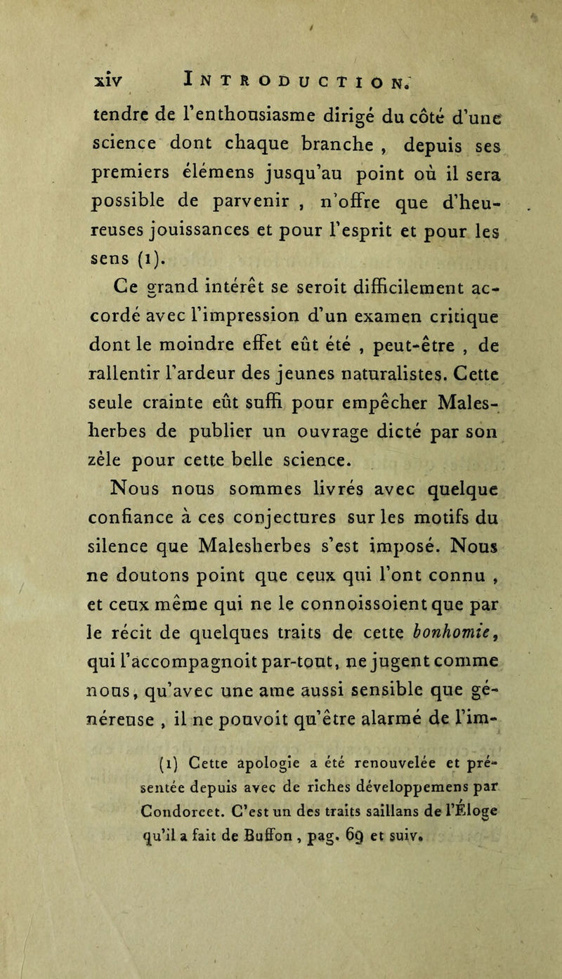 t tendre de l'enthousiasme dirigé du côté d’une science dont chaque branche , depuis ses premiers élémens jusqu’au point où il sera possible de parvenir , n’offre que d’heu- reuses jouissances et pour l’esprit et pour les sens (1). Ce grand intérêt se seroit difficilement ac- cordé avec l’impression d’un examen critique dont le moindre effet eût été , peut-être , de rallentir l’ardeur des jeunes naturalistes. Cette seule crainte eût suffi pour empêcher Maies- herbes de publier un ouvrage dicté par son zèle pour cette belle science. Nous nous sommes livrés avec quelque confiance à ces conjectures sur les motifs du silence que Malesherbes s’est imposé. Nous ne doutons point que ceux qui l’ont connu , et ceux même qui ne le connoissoient que par le récit de quelques traits de cette bonhomie, qui l’accompagnoit par-tout, ne jugent comme nous, qu’avec une ame aussi sensible que gé- néreuse , il ne pouvoit qu’être alarmé de l’im- (1) Cette apologie a été renouvelée et pré- sentée depuis avec de riches développemens par Condorcet. C’est un des traits saillans de l’Éloge tju’il a fait de Buffon , pag. 69 et suiv.