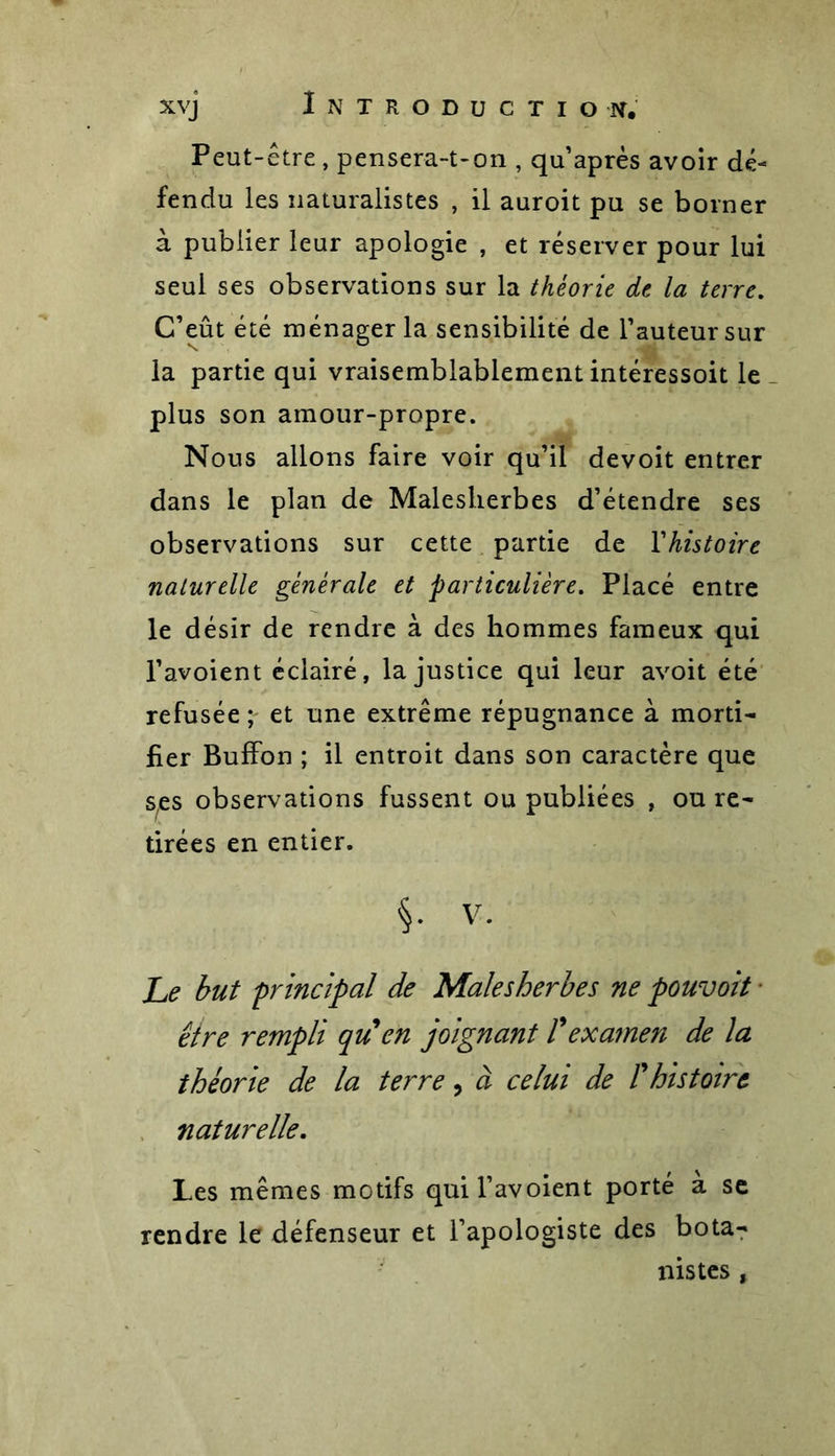 Peut-être , pensera-t-on , qu’après avoir dé- fendu les naturalistes , il auroit pu se borner à publier leur apologie , et réserver pour lui seul ses observations sur la théorie de la terre. C’eût été ménager la sensibilité de l’auteur sur la partie qui vraisemblablement intéressoit le plus son amour-propre. Nous allons faire voir qu’il devoit entrer dans le plan de Malesherbes d’étendre ses observations sur cette partie de Yhistoire naturelle générale et particulière. Placé entre le désir de rendre à des hommes fameux qui l’avoient éclairé, la justice qui leur avoit été refusée ; et une extrême répugnance à morti- fier BufFon ; il entroit dans son caractère que ses observations fussent ou publiées , ou re- tirées en entier. §. V. Le but principal de Malesherbes ne pouvoit ■ être rempli qu en joignant Vexamen de la théorie de la terre, à celui de T histoire naturelle. Les mêmes motifs quil’avoient porté à se rendre le défenseur et l’apologiste des bota- nistes ,