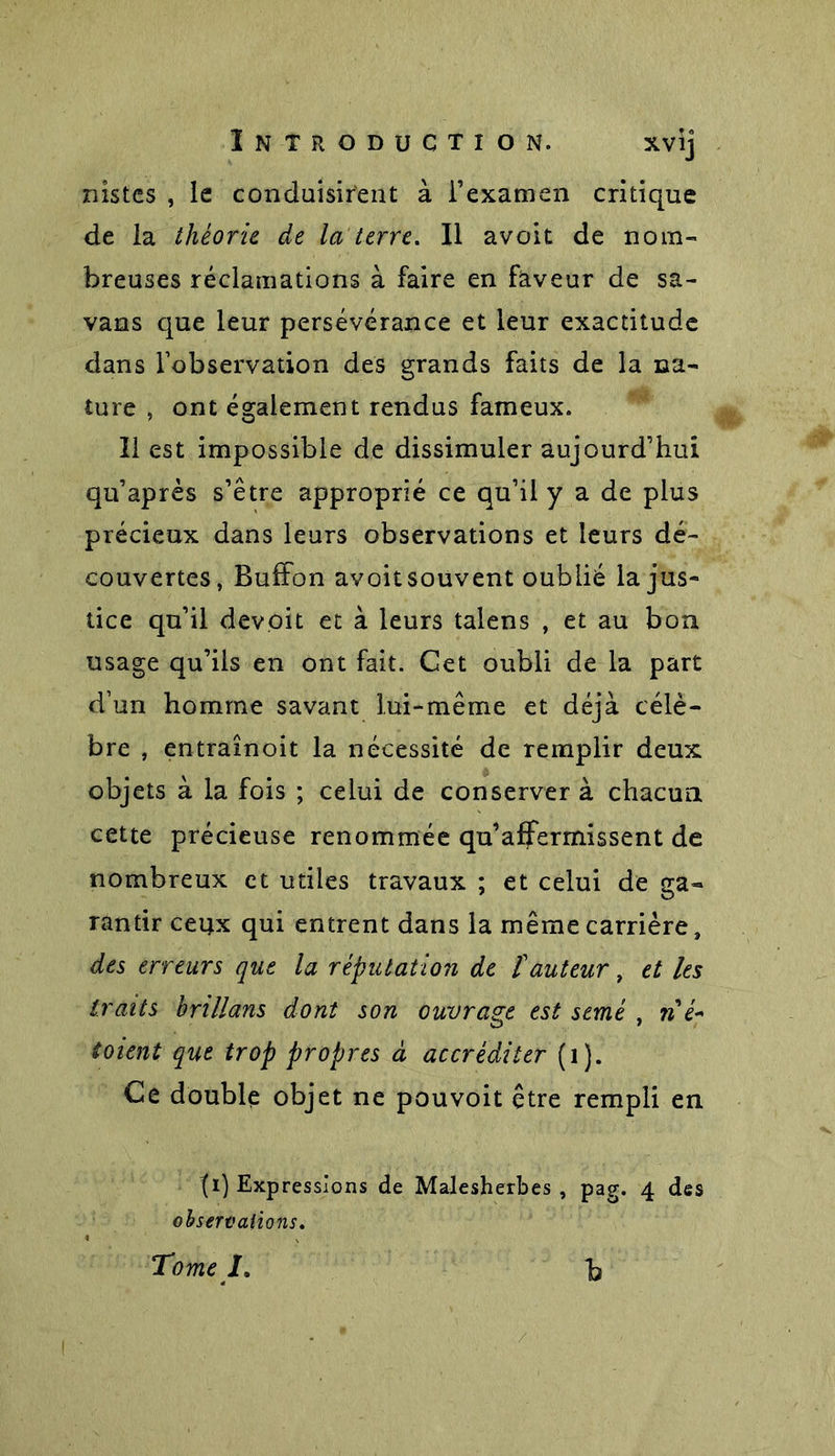 nistcs , le conduisirent à l’examen critique de la théorie de la terre. Il avoit de nom- breuses réclamations à faire en faveur de sa- vans que leur persévérance et leur exactitude dans l’observation des grands faits de la na- ture , ont également rendus fameux. Il est impossible de dissimuler aujourd’hui qu’après s’être approprié ce qu’il y a de plus précieux dans leurs observations et leurs dé- couvertes, Buffon avoitsouvent oublié la jus- tice qu’il devoit et à leurs talens , et au bon usage qu’ils en ont fait. Cet oubli de la part d’un homme savant lui-même et déjà célè- bre , entraînoit la nécessité de remplir deux objets à la fois ; celui de conserver à chacun cette précieuse renommée qu’affermissent de nombreux et utiles travaux ; et celui de ga- rantir ceux qui entrent dans la même carrière» des erreurs que la réputation de îauteur, et les traits brillans dont son ouvrage est semé , w’é- toient que trop propres à accréditer (1). Ce double objet ne pouvoit être rempli en II) Expressions de Malesherbes , pag. 4 des observations. Tome J, b