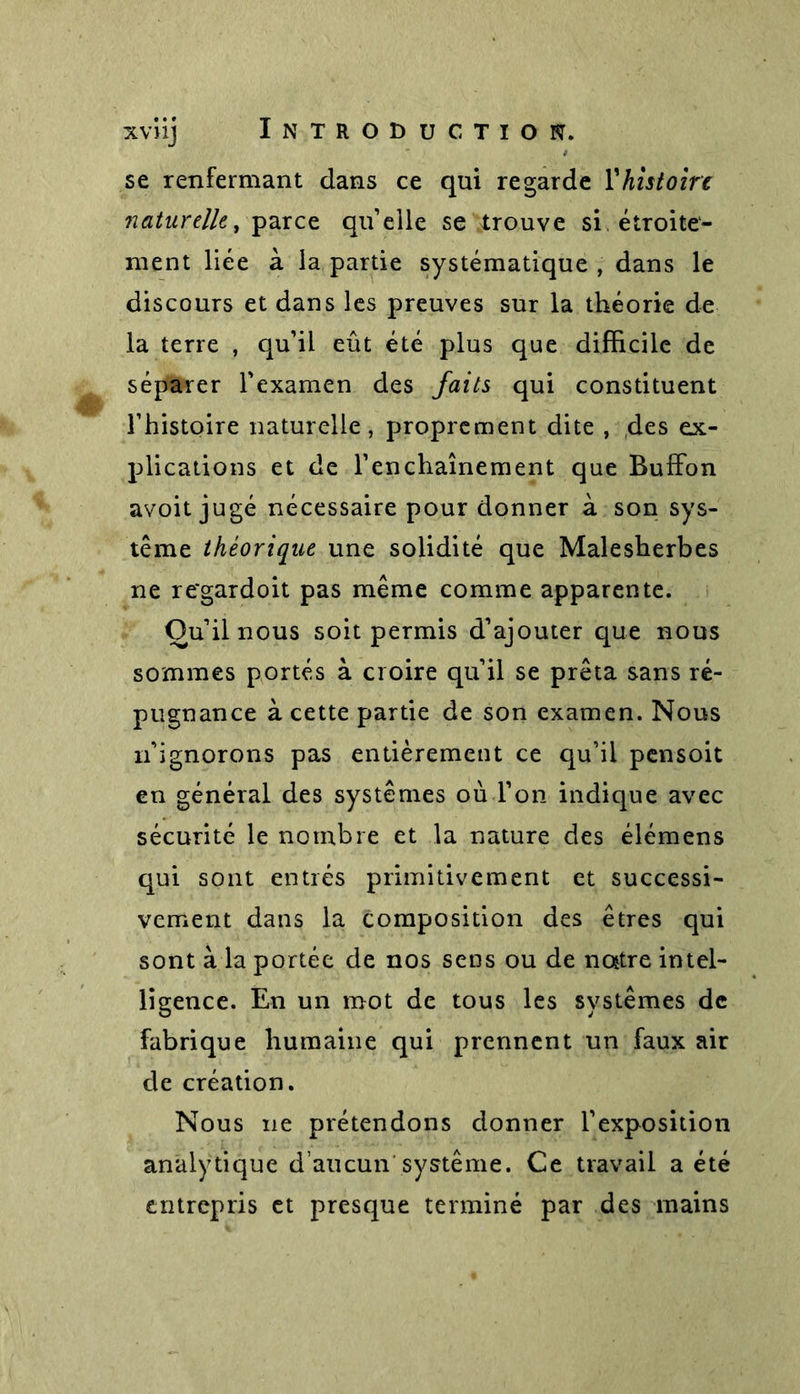 se renfermant dans ce qui regarde l’histoire naturelle, par ce quelle se trouve si étroite- ment liée à la partie systématique , dans le discours et dans les preuves sur la théorie de la terre , qu’il eût été plus que difficile de séparer l'examen des faits qui constituent l’histoire naturelle, proprement dite , des ex- plications et de l’enchaînement que Buffon avoit jugé nécessaire pour donner à son sys- tème théorique une solidité que Malesherbes ne re*gardoit pas même comme apparente. Ou’il nous soit permis d’ajouter que nous sommes portés à croire qu’il se prêta sans ré- pugnance à cette partie de son examen. Nous n’ignorons pas entièrement ce qu’il pensoit en général des systèmes où l’on indique avec sécurité le nombre et la nature des élémens qui sont entrés primitivement et successi- vement dans la composition des êtres qui sont à la portée de nos sens ou de nojtre intel- ligence. En un mot de tous les systèmes de fabrique humaine qui prennent un faux air de création. Nous ne prétendons donner l’exposition analytique d’aucun système. Ce travail a été entrepris et presque terminé par des mains