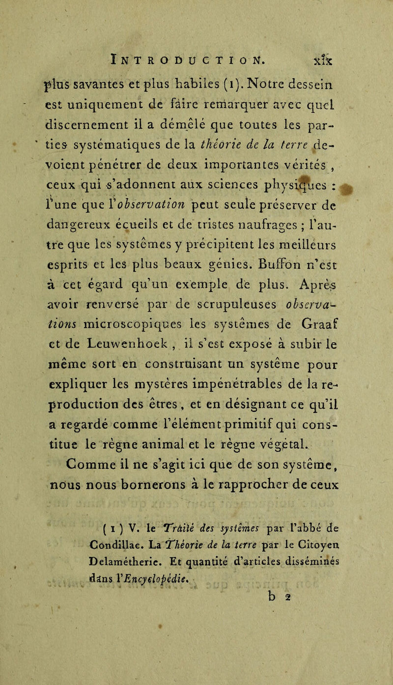 plus savantes et plus habiles (1). Notre dessein est uniquement de faire remarquer avec quel discernement il a démêlé que toutes les par- ties systématiques de la théorie de la terre de- voiept pénétrer de deux importantes vérités , ceux qui -s’adonnent aux sciences physiques : Tune que Y observation peut seule préserver de dangereux écueils et de tristes naufrages ; l’au- tre que les systèmes y précipitent les meilleurs esprits et les plus beaux génies. BufFon n’est à cet égard qu’un exemple de plus. Aprè.s avoir renversé par de scrupuleuses observa- tions microscopiques les systèmes de Graaf et de Leuwenhoek , il s’est exposé à subir le même sort en construisant un système pour expliquer les mystères impénétrables dé la re- production des êtres , et en désignant ce qu’il a regardé comme l’élément primitif qui cons- titue le règne animal et le règne végétal. Comme il ne s’agit ici que de son système, nous nous bornerons à le rapprocher de ceux ( I ) V. le Tràiié des systèmes par l’abbé de Côndillac. La Théorie de la terre par le Citoyen Delamétheric. Et quantité d’articles disséminés dans YEncyclopédie* b 2