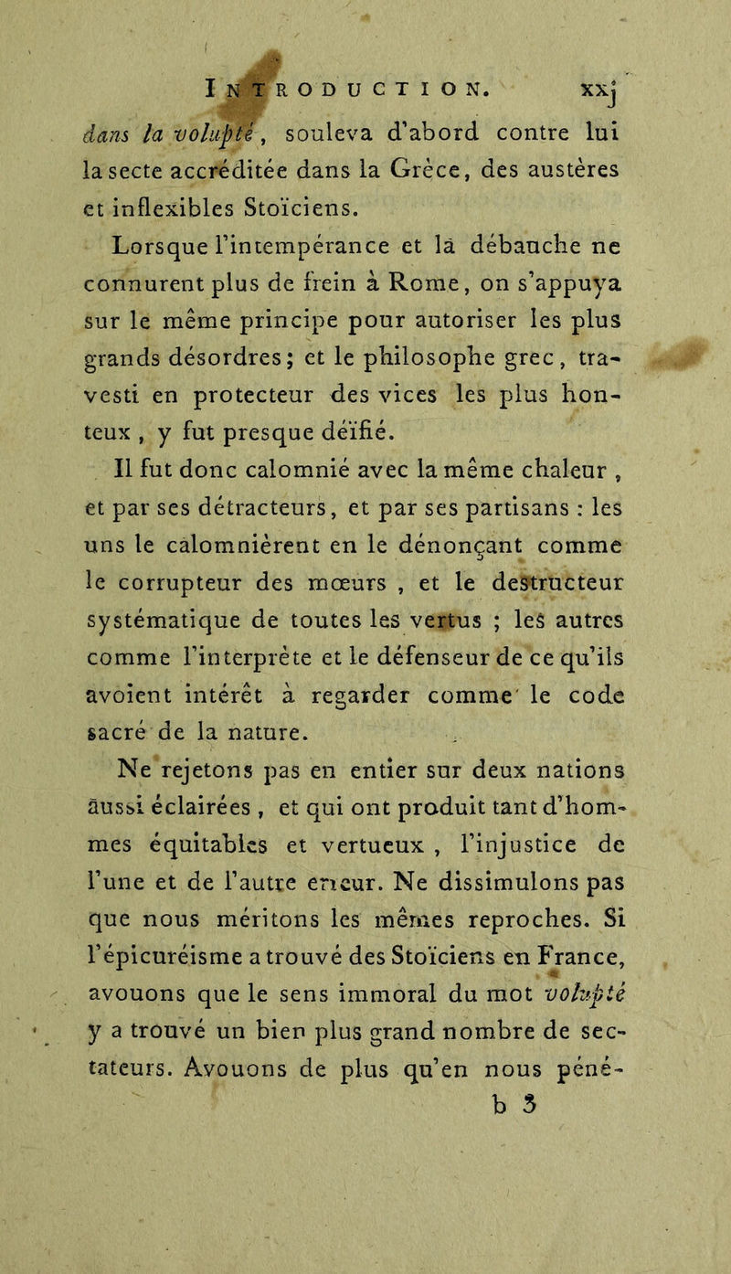 dans la volupté, souleva d’abord contre lui la secte accréditée dans la Grèce, des austères et inflexibles Stoïciens. Lorsque l’intempérance et là débauche ne connurent plus de frein à Rome, on s’appuya sur le même principe pour autoriser les plus grands désordres; et le philosophe grec, tra- vesti en protecteur des vices les plus hon- teux , y fut presque déïfié. Il fut donc calomnié avec la même chaleur , et par ses détracteurs, et par ses partisans : les uns le calomnièrent en le dénonçant comme le corrupteur des moeurs , et le destructeur systématique de toutes les vertus ; les autres comme l’interprète et le défenseur de ce qu’ils avoient intérêt à regarder comme le code sacré de la nature. Ne rejetons pas en entier sur deux nations aussi éclairées , et qui ont produit tant d’hom- mes équitables et vertueux , l’injustice de l’une et de l’autre eneur. Ne dissimulons pas que nous méritons les mêmes reproches. Si l’épicuréisme a trouvé des Stoïciens en France, avouons que le sens immoral du mot volupté y a trouvé un bien plus grand nombre de sec- tateurs. Avouons de plus qu’en nous péné- b 3