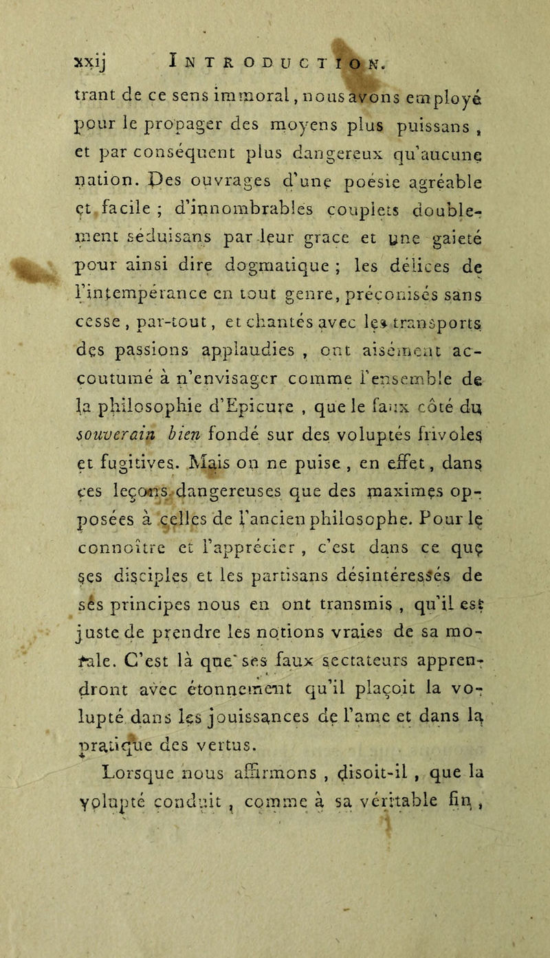 trant de ce sens immoral, nous avons employé pour le propager des moyens plus puissans , et par conséquent plus dangereux qu aucune nation. Des ouvrages d'une poésie agréable çt facile ; d'innombrables couplets double- ment séduisans par leur grâce et une gaieté pour ainsi dire dogmatique ; les délices de l'intempérance en tout genre, préconisés sans cesse , par-tout, et chantés avec les- transports dçs passions applaudies , ont aisément ac- coutumé à n’envisager comme l’ensemble de la philosophie d’Epicure , que le faux côté du souverain bien fondé sur des voluptés frivoles et fugitives. .Mais on ne puise , en effet, dans ces leçcxns. dangereuses que des uiaximçs op- posées à celles de l'ancien philosophe. Pour le connoître et l’apprécier , c’est dans ce quç Ses disciples et les partisans désintéressés de sés principes nous en ont transmis , qu’il est juste de prendre les notions vraies de sa mo- f-ale. C’est là que'ses faux sectateurs appren- dront avec étonnement qu’il plaçoit la vo- lupté dans les jouissances de l'âme et dans la pratique des vertus. Lorsque nous affirmons , disoit-il , que la yolupté conduit , comme à sa véritable fin ,