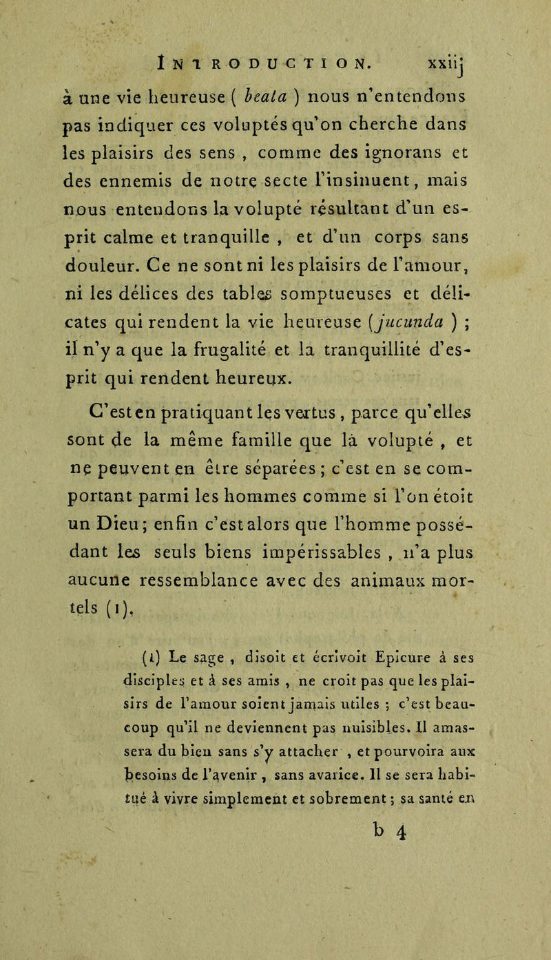 à une vie heureuse ( beala ) nous n'entendons pas indiquer ces voluptés qu’on cherche dans les plaisirs des sens , comme des ignorans et des ennemis de notre secte l’insinuent, mais nous entendons la volupté résultant d’un es- prit calme et tranquille , et d’un corps sans douleur. Ce ne sont ni les plaisirs de l’amour, ni les délices des tables somptueuses et déli- cates qui rendent la vie heureuse (jucunda ) ; il n’y a que la frugalité et la tranquillité d’es- prit qui rendent heureux. C’esten pratiquant les vertus , parce qu’elles sont de la même famille que là volupté , et ne peuvent en être séparées ; c’est en se com- portant parmi les hommes comme si l’on étoit un Dieu ; enfin c’est alors que l’homme possé- dant les seuls biens impérissables , n’a plus aucune ressemblance avec des animaux mor- tels (i), (t) Le sage , disoit et écrîvoit Epicure à ses disciples et à ses amis , ne croit pas que les plai- sirs de l’amour soient jamais utiles ; c’est beau- coup qu’il ne deviennent pas nuisibles. Il amas- sera du bien sans s’y attacher , et pourvoira aux besoins de l’avenir , sans avarice. H se sera habi- tué à vivre simplement et sobrement ; sa santé e.n