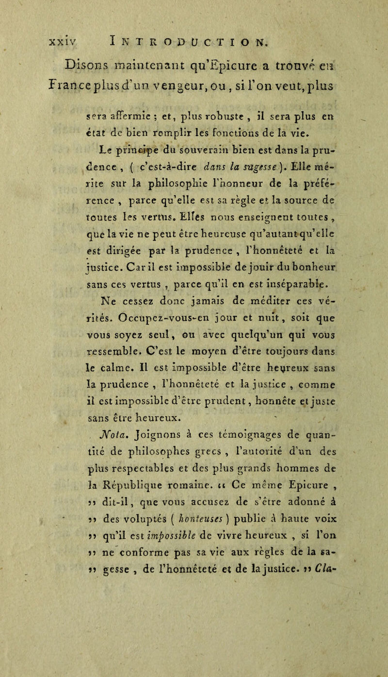 Disons maintenant qu’Epicure a trouvé eu France plus d’un vengeur, ou , si l’on veut, plus sera affermie ; et, plus robuste , il sera plus en état de bien remplir les fonctions de la vie. Le principe du souverain bien est dans la pru- dence , ( c’est-à-dire dans la sugesse). Elle mé- rite sur la philosophie l’honneur de la préfé- rence , parce qu’elle est sa règle et la source de toutes les vertus. Elles nous enseignent toutes , que la vie ne peut être heureuse qu’autant qu’elle est dirigée par la prudence , l’honnêteté et la justice. Car il est impossible de jouir du bonheur sans ces vertus , parce qu’il en est inséparable. Ne cessez donc jamais de méditer ces vé- rités. Occupcz-vous-en jour et nuit, soit que vous soyez seul, ou avec quelqu’un qui vou3 ressemble. C’est le moyen d’être toujours dans le calme. Il est impossible d’être heureux sans la prudence , l’honnêteté et la justice, comme il est impossible d’être prudent, honnête et juste sans être heureux. Nota, Joignons à ces témoignages de quan- tité de philosophes grecs , l’autorité d’un des plus respectables et des plus grands hommes de la République romaine, u Ce même Epicure , sî dit-il, que vous accusez de s’être adonné à îî des voluptés ( honteuses ) publie à haute voix 33 qu’il est impossible de vivre heureux , si l’on 33 ne conforme pas sa vie aux règles dé la sa- 33 gesse , de l’honnêteté et de lajustice. »3 Cia-