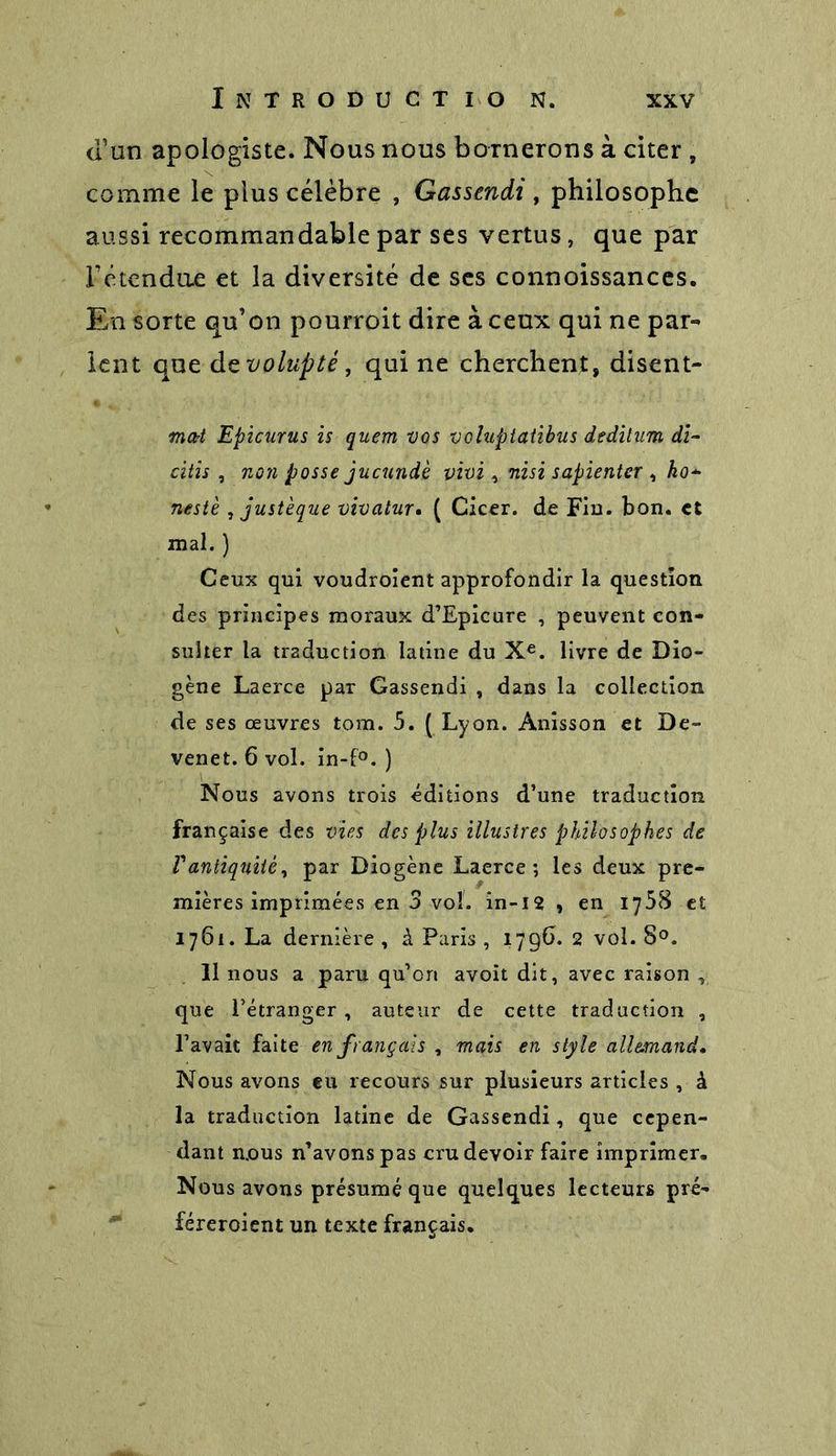 a un apologiste. Nous nous bornerons à citer , comme le plus célèbre , Gassendi , philosophe aussi recommandable par ses vertus, que par Fétendae et la diversité de ses connoissances. En sorte qu’on pourroit dire à ceux qui ne par- lent que de volupté, qui ne cherchent, disent- mort Epicurus is quern vos voluptatibus dedilum di- citis , non posse jucundè vivi, nisi sapienter , ko* nestè , justèque vivalur. ( Cicer. de Fin. bon. et mal. ) Ceux qui voudroient approfondir la question des principes moraux d’Epicure , peuvent con- sulter la traduction latine du Xe. livre de Dio- gène Laerce par Gassendi , dans la collection de ses œuvres tom. 5. ( Lyon. Anisson et De- venet. 6 vol. in-f°. ) Nous avons trois éditions d’une traduction française des vies des plus illustres philosophes de Vantiquité, par Diogène Laerce; les deux pre- mières imprimées en 3 vol. in-12 , en 1758 et 1761. La dernière , à Paris , 179b. 2 vol. 8°. 11 nous a paru qu’on avoit dit, avec raison y que l’étranger, auteur de cette traduction , l’avait faite en français , mais en style allemand. Nous avons eu recours sur plusieurs articles , à la traduction latine de Gassendi, que cepen- dant mous n’avons pas cru devoir faire imprimer. Nous avons présumé que quelques lecteurs pré- féreroient un texte français.