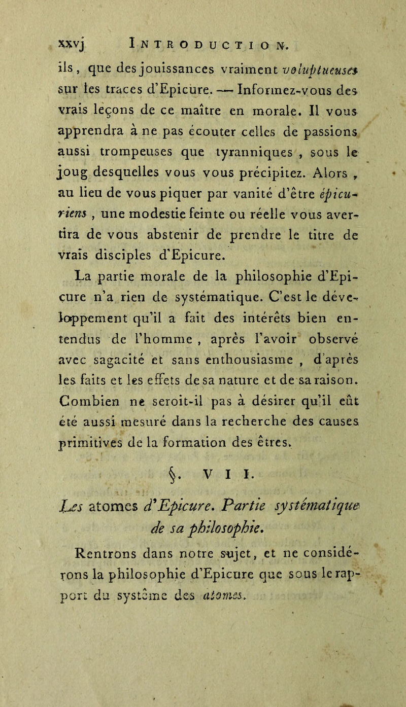 xxvj Introduction. ils, que des jouissances vraiment voluptueuses- sur les traces d’Epicure. — Informez-vous des vrais leçons de ce maître en morale. Il vous apprendra à ne pas écouter celles de passions aussi trompeuses que tyranniques , sous le joug desquelles vous vous précipitez. Alors , au lieu de vous piquer par vanité d’être épicu~ riens , une modestie feinte ou réelle vous aver- tira de vous abstenir de prendre le titre de vrais disciples d'Epicure. La partie morale de la philosophie d’Epi- çure n’a rien de systématique. C’est le déve- loppement qu’il a fait des intérêts bien en- tendus de l’homme , après l’avoir observé avec sagacité et sans enthousiasme , d’après les faits et les effets de sa nature et de sa raison. Combien ne seroit-il pas à désirer qu’il eût été aussi mesuré dans la recherche des causes primitives de la formation des êtres. V I I. 7>r atomes d'Epicure. Partie systématique de sa philosophie. Rentrons dans notre sujet, et ne considé- rons la philosophie d’Epicure que sous le rap- port du système des atomes.