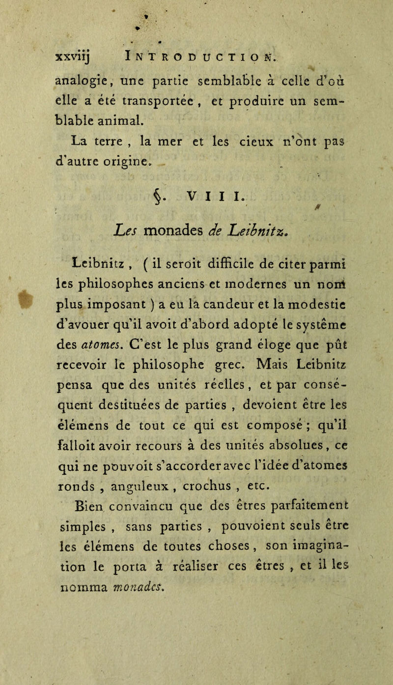 analogie, une partie semblable à celle d’on elle a été transportée , et produire un sem- blable animal. La terre , la mer et les cieux n'ont pas d'autre origine. VIII. * Les monades de Leibnitz. Leibnitz , ( il seroit difficile de citer parmi les philosophes anciens et modernes un nom plus imposant ) a eu la candeur et la modestie d’avouer qu'il avoit d’abord adopté le système des atomes. C’est le plus grand éloge que pût recevoir le philosophe grec. Mais Leibnitz pensa que des unités réelles , et par consé- quent destituées de parties , dévoient être les élémcns de tout ce qui est composé ; qu'il falloit avoir recours à des unités absolues, ce qui ne pouvoit s'accorder avec l’idée d’atomes ronds , anguleux , crochus , etc. Bien convaincu que des êtres parfaitement simples , sans parties , pouvoient seuls être les éiémens de toutes choses , son imagina- tion le porta à réaliser ces êtres » et il les nomma monades.