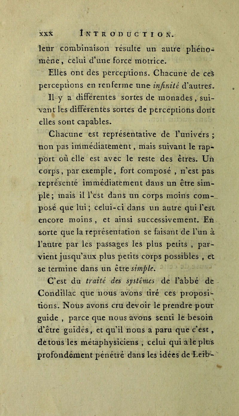 lenr combinaison résulte un autre phéno- mène , celui d’une forcé motrice. Elles ont dés perceptions. Chacune de ce's perceptions en renferme une infinité d'autres. Il y a différentes sortes de monades, sui- vant les différentes sortes de perceptions dont elles sont capables. Chacune est représentative de Funivérs ; non pas iirimédiatement, mais suivant le rap- port où ellè est avec le reste des êtres. Un corps, par exemple, fort composé , n’est pas représenté immédiatement dans un être sim- ple ; mais il l’est dans un corps moins com- posé que lui; célui-ci dans un autre qui l’est encore moins , et ainsi successivement. En sorte que la représentation se faisant de l’un à l’autre par les passages les plus petits , par- vient jusqu’aux plus petits corps possibles , et se termine dans un êtrz simple. C’est du traité des systèmes de l’abbé de Condillac que nous avons tiré ces proposi- tions. Nous avons cru devoir le prendre pour guide , parce que nous avons senti le besoin d’être guidés, et qu’il nous a paru que c’est , de tous les métaphysiciens , celui qui a le plus profondément pénétré dans les idées de Eeib-