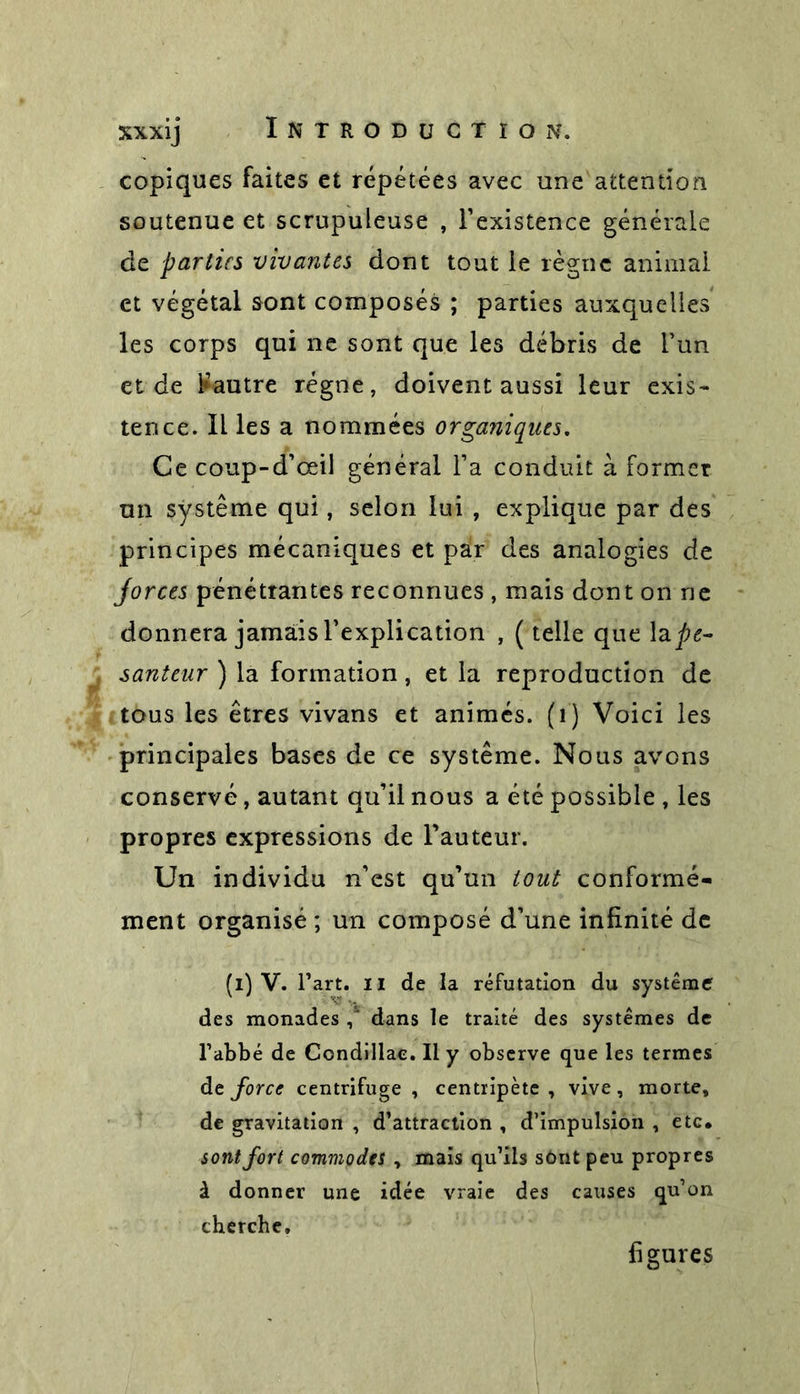 copiques faites et répétées avec une attention soutenue et scrupuleuse , l’existence générale de parties vivantes dont tout le règne animai et végétal sont composés ; parties auxquelles les corps qui ne sont que les débris de l’un et de Rautre régne, doivent aussi leur exis- tence. Il les a nommées organiques. Ce coup-d’œil général l’a conduit à former un système qui, selon lui , explique par des principes mécaniques et par des analogies de jorces pénétrantes reconnues , mais dont on ne donnera jamais l’explication , ( telle que ape- santeur ) la formation, et la reproduction de tous les êtres vivans et animés. (1) Voici les principales bases de ce système. Nous avons conservé, autant qu’il nous a été possible , les propres expressions de Fauteur. Un individu n’est qu’un tout conformé- ment organisé; un composé d’une infinité de (i) V. Fart, il de la réfutation du système des monades dans le traité des systèmes de l’abbé de Condillac. Il y observe que les termes de force centrifuge , centripète , vive, morte, de gravitation , d’attraction , d’impulsion , etc. sont fort commodes y mais qu’ils sônt peu propres à donner une idée vraie des causes qu’on cherche. figures