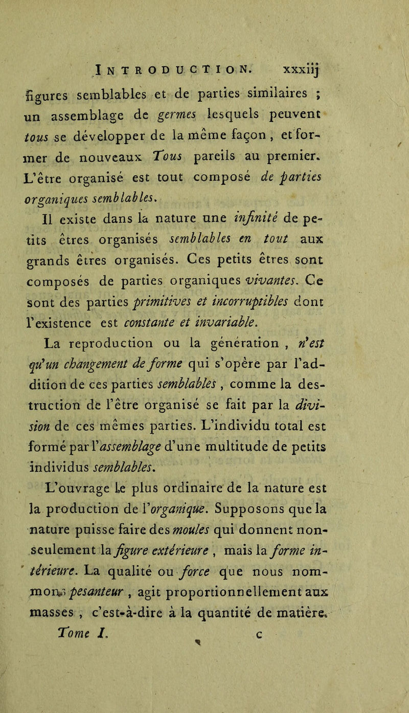 £gures semblables et de parties similaires ; un assemblage de germes lesquels peuvent tous se développer de la même façon , et for- mer de nouveaux Tous pareils au premier. L’être organisé est tout composé de parties organiques semblables. Il existe dans la nature une infinité de pe- tits êtres organisés semblables en tout aux grands êtres organisés. Ces petits êtres sont composés de parties organiques vivantes. Ce sont des parties primitives et incorruptibles dont l’existence est constante et invariable. La reproduction ou la génération , n'est qu'un changement de forme qui s’opère par l’ad- dition de ces parties semblables , comme la des- truction de l’être organisé se fait par la divi- sion de ces mêmes parties. L’individu total est formé par Xassemblage d’une multitude de petits individus semblables. L’ouvrage Le plus ordinaire de la nature est la production de l’organique. Supposons que la nature puisse faire des moules qui donnent non- seulement la figure extérieure , mais Informe in- térieure. La qualité ou force que nous nom- moiv> pesanteur , agit proportionnellement aux masses , c’est-à-dire à la quantité de matière* Tome I. c