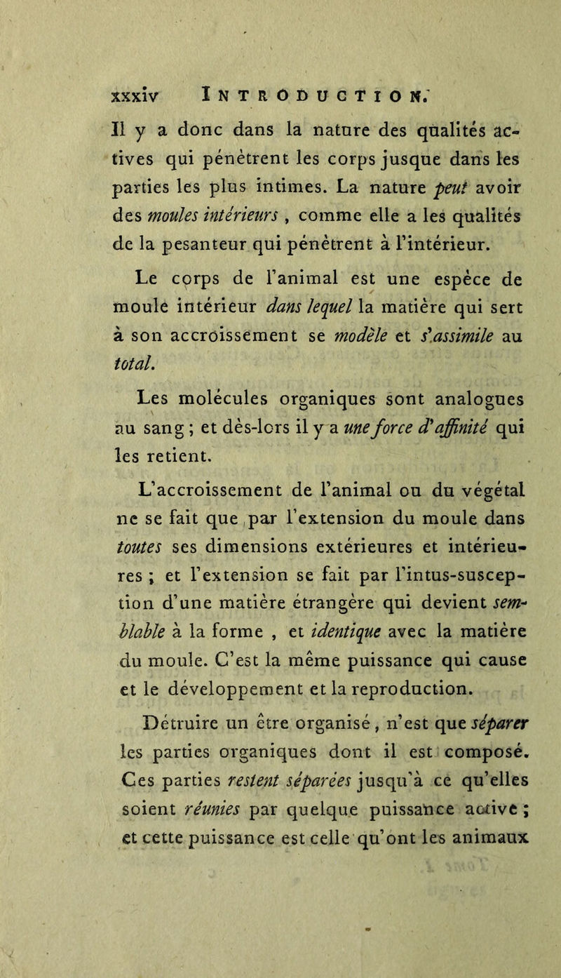 Il y a donc dans la nature des qualités ac- tives qui pénètrent les corps jusque dans les parties les plus intimes. La nature peut avoir des moules intérieurs , comme elle a les qualités de la pesanteur qui pénètrent à l’intérieur. Le corps de l’animal est une espèce de moule intérieur dans lequel la matière qui sert à son accroissement se modèle et s'assimile au total. Les molécules organiques sont analogues au sang ; et dès-lors il y a une force d'affinité qui les retient. L’accroissement de l’animal ou du végétal ne se fait que ,par l’extension du moule dans toutes ses dimensions extérieures et intérieu- res ; et l’extension se fait par l’intus-suscep- tion d’une matière étrangère qui devient sem- blable à la forme , et identique avec la matière du moule. C’est la même puissance qui cause et le développement et la reproduction. Détruire un être organisé, n’est que séparer les parties organiques dont il est composé. Ces parties restent séparées jusqu'à ce qu’elles soient réunies par quelque puissance active ; et cette puissance est celle qu’ont les animaux