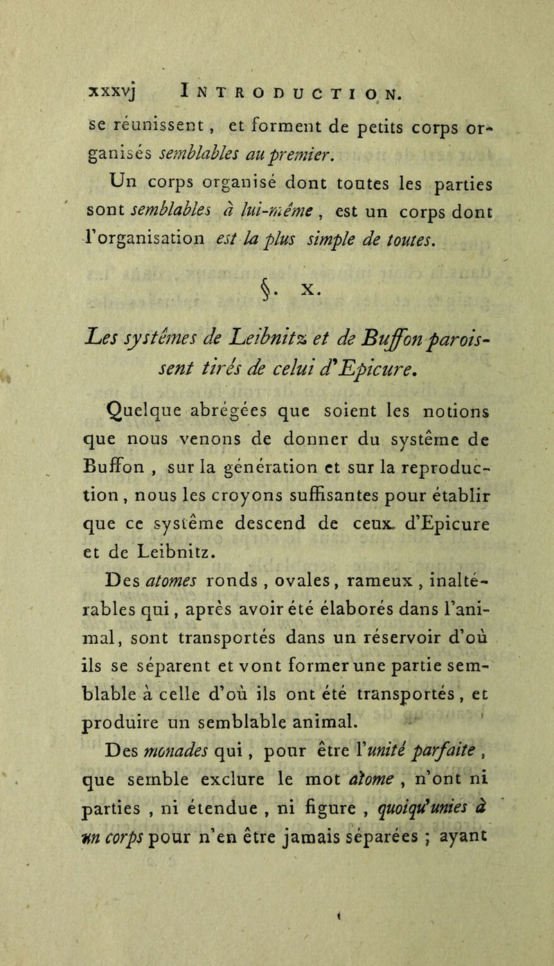 se réunissent, et forment de petits corps or- ganisés semblables au premier. Un corps organisé dont toutes les parties sont semblables à lui-même , est un corps dont l’organisation est la plus simple de toutes. §• x* Les systèmes de Leibnitz, et de Buffonparais- sent tirés de celui d'Epicure. Quelque abrégées que soient les notions que nous venons de donner du système de Buffon , sur la génération et sur la reproduc- tion , nous les croyons suffisantes pour établir que ce système descend de ceux. d’Epicure et de Leibnitz. Des atomes ronds, ovales, rameux , inalté- rables qui, après avoir été élaborés dans l’ani- mal, sont transportés dans un réservoir d’où ils se séparent et vont former une partie sem- blable à celle d’où ils ont été transportés, et produire un semblable animal. Des monades qui, pour être l’unité parfaite , que semble exclure le mot atome , n’ont ni parties , ni étendue , ni figure , quoiqu'unies à