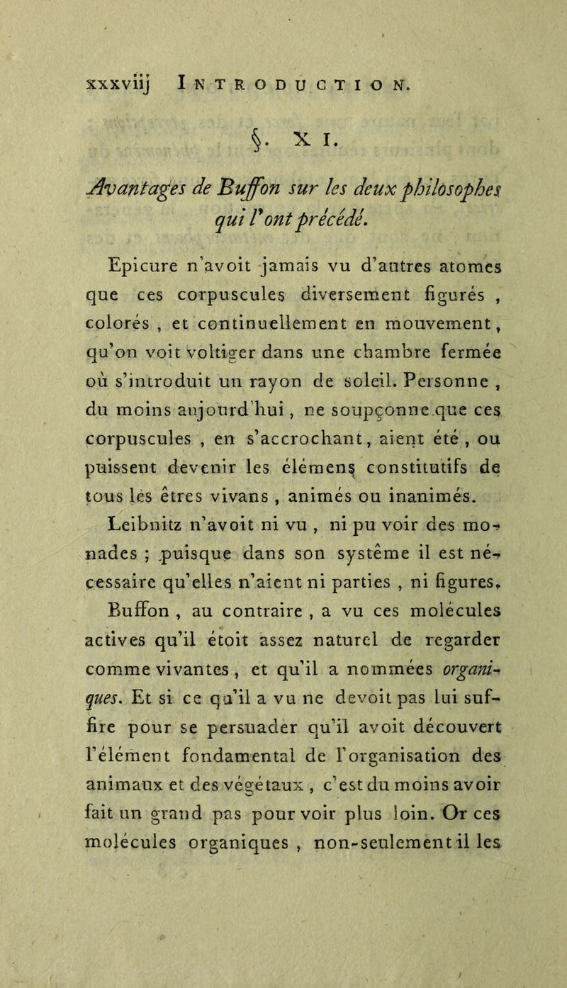 §. X I. Avantages de Buffon sur les deux philosophes qui l'ont précédé. Epicure n’avoit jamais vu d’autres atomes que ces corpuscules diversement figurés , colorés , et continuellement en mouvement, qu’on voit voltiger dans une chambre fermée où s’introduit un rayon de soleil. Personne , du moins aujourd’hui, ne soupçonne.que ces corpuscules , en s’accrochant, aient été, ou puissent devenir les élémens constitutifs de tous les êtres vivans , animés ou inanimés. Leibnitz n’avoit ni vu , ni pu voir des mo-? nades ; .puisque dans son système il est né-&gt; cessaire qu’elles n’aient ni parties , ni figures, Buffon , au contraire , a vu ces molécules actives qu’il étoit assez naturel de regarder comme vivantes , et qu’il a nommées organi- ques. Et si ce qu’il a vu ne devoit pas lui suf- fire pour se persuader qu’il avoit découvert l’élément fondamental de l’organisation des animaux et des végétaux , c’est du moins avoir fait un grand pas pourvoir plus loin. Or ces molécules organiques, non-seulement il les