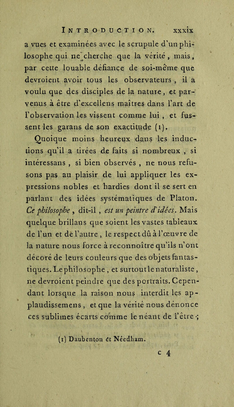 a vues et examinées avec le scrupule d’un phi- losophe qui ne^cherche que la vérité, mais, par cette louable défiance de soi-même que devroient avoir tous les observateurs , il a voulu que des disciples de la nature, et par- venus à être d’excellens maîtres dans l’art de l’observation les vissent comme lui , et fus- sent les garans de son exactitude (1), Quoique moins heureux dans les induc- tions qu’il a tirées de faits si nombreux , si intéressans , si bien observés , ne nous refu- sons pas au plaisir de lui appliquer les ex- pressions nobles et hardies dont il se sert en parlant des idées systématiques de Platon. Ce philosophe , dit-il , est un peintre d'idées. Mais quelque brillans que soient les vastes tableaux de l’un et dé l’autre , le respect dû à l’œuvre de la nature nous force àreconnoître qu’ils n’ont décoré de leurs couleurs que des objets fantas- tiques. Le philosophe , et surtoutle naturaliste , ne devroient peindre que des portraits. Cepen- dant lorsque la raison nous interdit les ap- plaudissemens , et que la vérité nous dénonce ces sublimes écarts comme le néant de l’être (i) Daubenton ét Néedham.