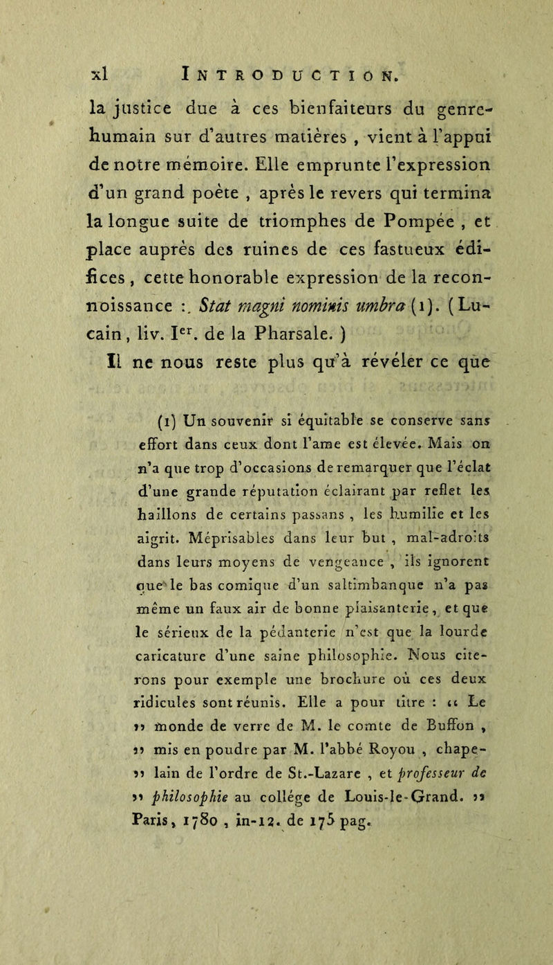 la justice due à ces bienfaiteurs du genre- humain sur d’autres matières , vient à l’appui de notre mémoire. Elle emprunte l’expression d’un grand poète , après le revers qui termina la longue suite de triomphes de Pompée , et place auprès des ruines de ces fastueux édi- fices , cette honorable expression de la recon- noissance Stat magni nominis umbra (1). (Lu- cain, liv. Ier. de la Pharsale. ) Il ne nous reste plus qu’à révéler ce que (l) Un souvenir si équitable se conserve sans effort dans ceux dont l’ame est élevée. Mais on n’a que trop d’occasions de remarquer que l’éclat d’une grande réputation éclairant par reflet les haillons de certains passans , les humilie et les aigrit. Méprisables dans leur but , mal-adro:ts dans leurs moyens de vengeance , ils ignorent que''le bas comique d’un saltimbanque n’a pas même un faux air de bonne plaisanterie, et que le sérieux de la pédanterie n’est que la lourde caricature d’une saine philosophie. Nous cite- rons pour exemple une brochure où ces deux ridicules sont réunis. Elle a pour titre : u Le n ïnonde de verre de M. le comte de Buffon , 11 mis en poudre par M. l’abbé Royou , chape- 11 lain de l’ordre de St.-Lazare , et professeur de ii philosophie au collège de Louis-le-Grand. ?&gt; Paris, 1780 , in-12. de îy^pag.