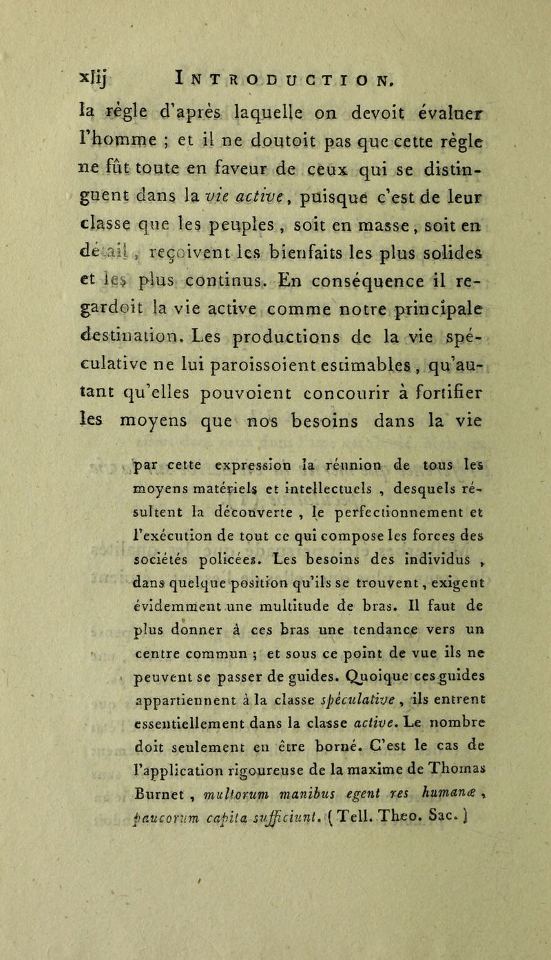 la règle d’après laquelle on devoit évaluer l’homme ; et il ne doutoit pas que cette règle ne fût toute en faveur de ceux qui se distin- guent dans la vie active, puisque c’est de leur classe que les peuples , soit en masse, soit en dé .ail, reçoivent les bienfaits les plus solides et les plus continus. En conséquence il re- gardoit la vie active comme notre principale destination. Les productions de la vie spé- culative ne lui paroissoient estimables , qu’au- tant qu’elles pouvoient concourir à fortifier les moyens que nos besoins dans la vie par cette expression îa réunion de tous les moyens matériels et intellectuels , desquels ré- sultent la découverte , le perfectionnement et inexécution de tout ce qui compose les forces des sociétés policées. Les besoins des individus , dans quelque position qu’ils se trouvent, exigent évidemment une multitude de bras. Il faut de plus donner à ces bras une tendance vers un centre commun ; et sous ce point de vue ils ne peuvent se passer de guides. Quoique ces guides appartiennent à la classe spéculative , iis entrent essentiellement dans la classe active. Le nombre doit seulement en être borné. C’est le cas de l’application rigoureuse de la maxime de Thomas Burnet , multorum manibus egent res humanœ , paucorum capita stifficiunt. [ Telb Théo. Sac. )