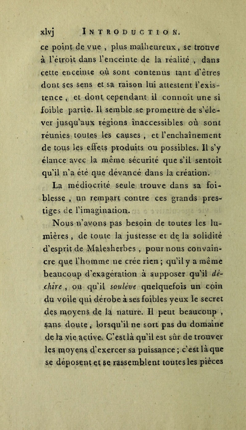 ce point de vue , plus malheureux, se trouvé à l’étroit dans l’enceinte de la réalité , dans cette enceinte où sont contenus tant d'êtres dont ses sens et sa raison lui attestent l’exis- tence , et dont cependant il connoit une si foible partie. Il semble se promettre de s’éle- ver jusqu’aux régions inaccessibles où sont réunies toutes les causes , et l’enchaînement de tous les effets produits ou possibles. Il s’y élance avec la même sécurité que s’il sentoit qu’il n’a été que dévancé dans la création. La médiocrité seule trouve dans sa foi- blesse , un rempart contre ces grands pres- tiges de l’imagination. Nous n’avons pas besoin de toutes les lu- mières , de toute la justesse et de la solidité d’esprit de Mal es herbe s , pour nous convain- cre que l’homme ne crée rien ; qu’il y a même beaucoup d’exagération à supposer qu’il dé- chirt , ou qu’il soulève quelquefois un coin du voile qui dérobe à ses foibles yeux le secret des moyens de la nature. Il peut beaucoup , sans doute f lorsqu’il ne sort pas du domaine de la vie active. C’est là qu’il est sûr de trouver les moyens d’exercer sa puissance ; c’est là que se déposent et se rassemblent toutes les pièces