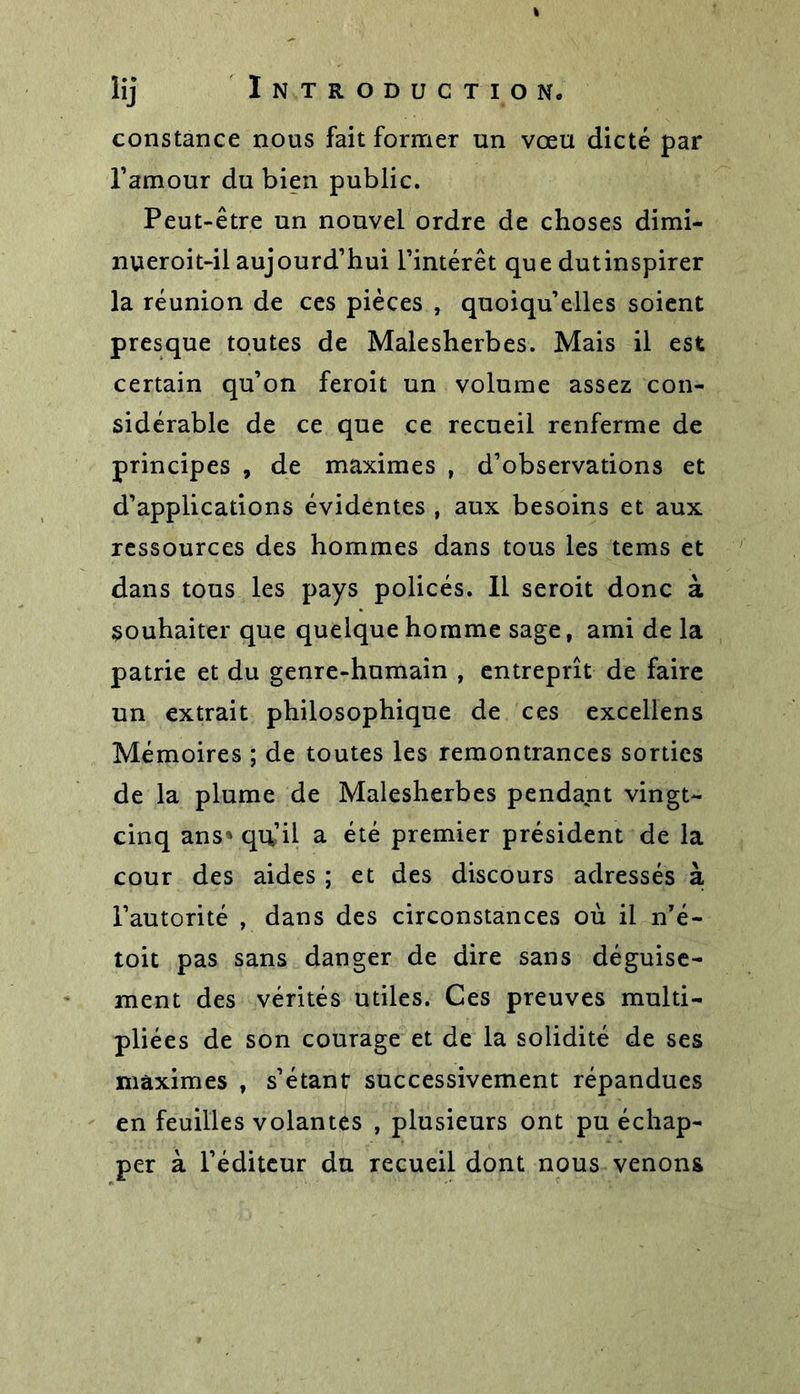 constance nous fait former un vœu dicté par l’amour du bien public. Peut-être un nouvel ordre de choses dimi- nueroit-il aujourd’hui l’intérêt que dutinspirer la réunion de ces pièces , quoiqu’elles soient presque toutes de Malesherbes. Mais il est certain qu’on feroit un volume assez con- sidérable de ce que ce recueil renferme de principes , de maximes , d’observations et d’applications évidentes , aux besoins et aux ressources des hommes dans tous les tems et dans tous les pays policés. Il seroit donc à souhaiter que quelque homme sage, ami de la patrie et du genre-humain , entreprît de faire un extrait philosophique de ces excellens Mémoires ; de toutes les remontrances sorties de la plume de Malesherbes pendant vingt- cinq ans*' qu’il a été premier président de la cour des aides ; et des discours adressés à l’autorité , dans des circonstances où il nTé- toit pas sans danger de dire sans déguise- ment des vérités utiles. Ces preuves multi- pliées de son courage et de la solidité de ses maximes , s’étant successivement répandues en feuilles volantes , plusieurs ont pu échap- per à l’éditeur du recueil dont nous venons