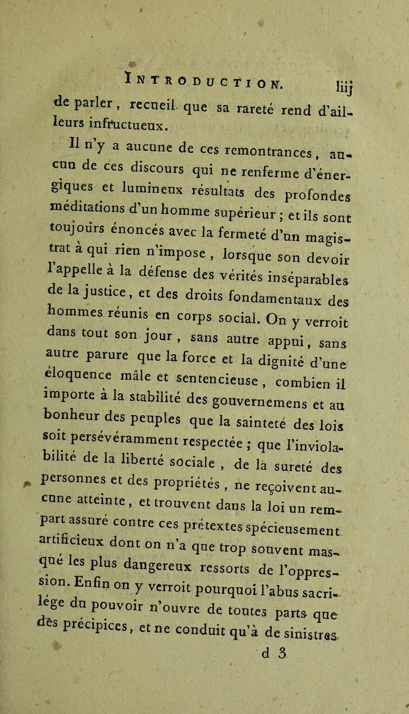 de parler, recueil que sa rareté rend d’ail- leurs infructueux. Il n’y a aucune de ces remontrances. au- cun de ces discours qui ne renferme d’éner- giques et lumineux résultats des profondes méditations d’un homme supérieur ; et ils sont toujours énoncés avec la fermeté d’un magis- trat à qui rien n’impose , lorsque son devoir appelle a la défense des vérités inséparables de la justice, et des droits fondamentaux des hommes réunis en corps social. On y verroit dans tout son jour, sans autre appui, sans autre parure que la force et la dignité d’une éloquence mâle et sentencieuse , combien il importe a la stabilité des gouvernemens et au bonheur des peuples que la sainteté des lois soit persévéramment respectée ; que l’inviola- bilité de la liberté sociale , de la sûreté des „ personnes et des propriétés , ne reçoivent au- cune atteinte , et trouvent dans la loi un rem- part assuré contre ces prétextes spécieusement artificieux dont on n’a que trop souvent mas- que les plus dangereux ressorts de l’oppres- 1 ' ’^‘n®n on Y verroit pourquoi l’abus sacri- ege du pouvoir n’ouvre de toutes parts que es précipices, et ne conduit qu’à de sinistres.