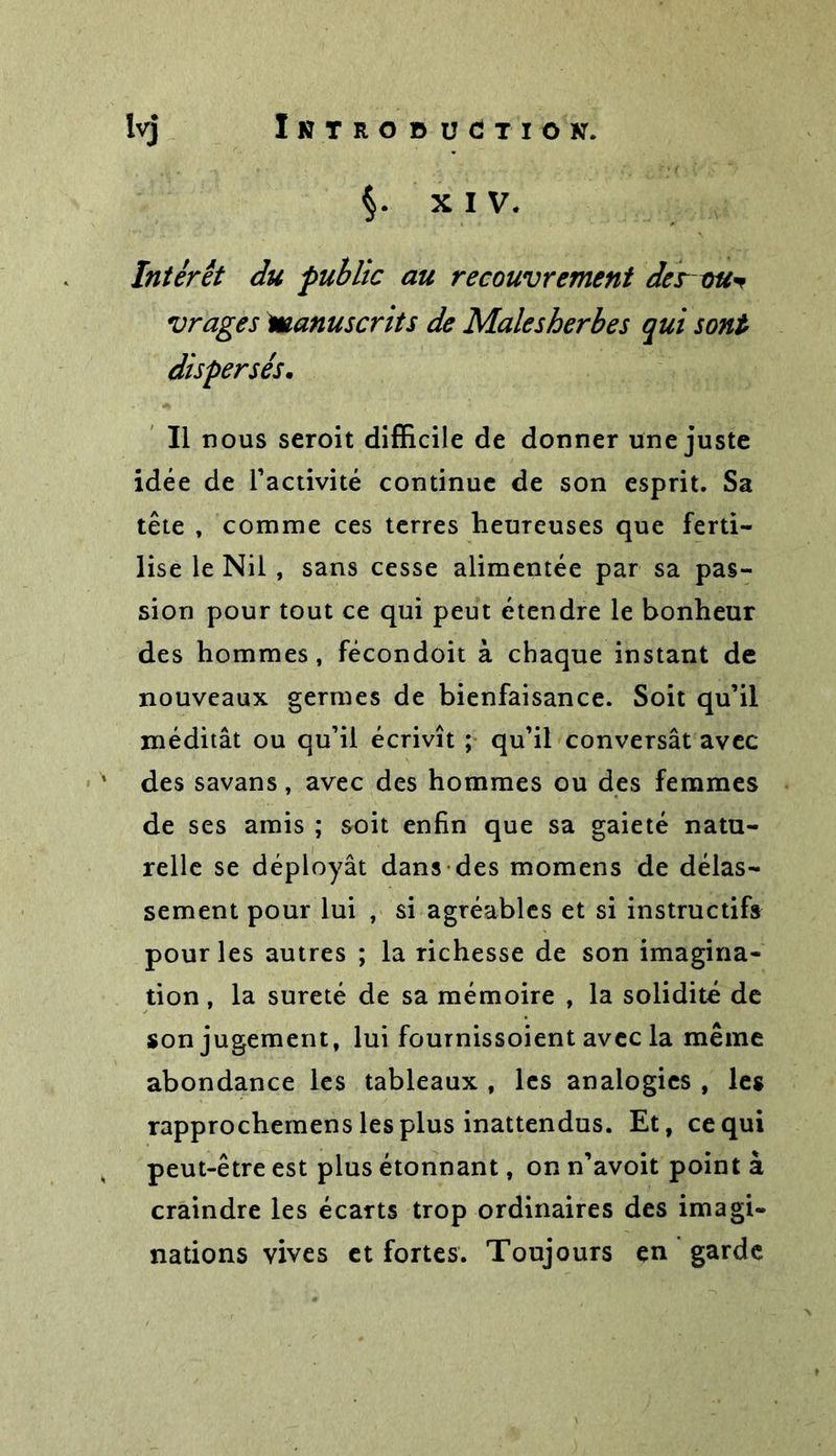 $• XIV. Intérêt du public au recouvrement des ou* vrages Manuscrits de Malesherbes qui sont dispersés. Il nous seroit difficile de donner une juste idée de l’activité continue de son esprit. Sa tête , comme ces terres heureuses que ferti- lise le Nil, sans cesse alimentée par sa pas- sion pour tout ce qui peut étendre le bonheur des hommes, fécondoit à chaque instant de nouveaux germes de bienfaisance. Soit qu’il méditât ou qu’il écrivît ; qu’il conversât avec des savans, avec des hommes ou des femmes de ses amis ; soit enfin que sa gaieté natu- relle se déployât dans des momens de délas- sement pour lui , si agréables et si instructifs pour les autres ; la richesse de son imagina- tion , la sûreté de sa mémoire , la solidité de son jugement, lui fournissoient avec la même abondance les tableaux , les analogies , les rapprochemens les plus inattendus. Et, ce qui peut-être est plus étonnant, on n’avoit point à craindre les écarts trop ordinaires des imagi- nations vives et fortes. Toujours en garde