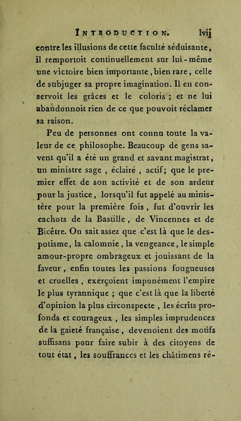 contre les illusions de cette faculté séduisante, il remportoit continuellement sur lui-même une victoire bien importante ,bien rare, celle de subjuger sa propre imagination. Il en con- servoit les grâces et le coloris ; et ne lui abandonnoit rien de ce que pouvoit réclamer sa raison. Peu de personnes ont connu toute la va- leur de ce philosophe. Beaucoup de gens sa- vent qu’il a été un grand et savant magistrat, un ministre sage , éclairé , actif; que le pre- mier effet de son activité et de son ardeur pour la justice , lorsqu’il fut appelé au minis- tère pour la première fois , fut d’ouvrir les cachots de la Bastille , de Vincennes et de Bicêtre. On sait assez que c’est là que le des- potisme , la calomnie , la vengeance, le simple amour-propre ombrageux et jouissant de la faveur , enfin toutes les passions fougueuses et cruelles , exerçoient impunément l’empire le plus tyrannique ; que c’est là que la liberté d’opinion la plus circonspecte , les écrits pro- fonds et courageux , les simples imprudences de la gaieté française , devenoient des motifs sufhsans pour faire subir à des citoyens de tout état, les souffrances et les châtimens ré-