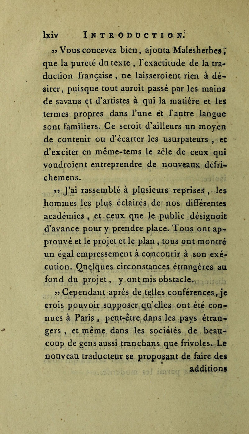 ?» Vous concevez bien, ajouta Maleslierbes ^ que la pureté du texte , l’exactitude de la tra- duction française , ne laisseroient rien à dé- sirer, puisque tout auroit passé par les mains de savans et d’artistes à qui la matière et les termes propres dans l’une et l’autre langue sont familiers. Ce seroit d’ailleurs un moyen de contenir ou d’écarter les usurpateurs , et d’exciter en même-tems le zèle de ceux qui voudroient entreprendre de nouveaux défri- chemens. 55 J’ai rassemblé à plusieurs reprises , les hommes les plus éclairés de nos différentes académies , et ceux que le public désignoit d’avance pour y prendre place. Tous ont ap- prouvé et le projet et le plan , tous ont montré un égal empressement à concourir à son exé- cution. Quelques circonstances étrangères au fond du projet, y ont mis obstacle. ?» Cependant après de telles conférences, je crois pouvoir supposer qu’elles ont été con- nues à Paris , peut-être dans les pays étran- gers , et même dans les sociétés de beau- coup de gens aussi tranchans que frivoles. Le nouveau traducteur se proposant de faire des additions