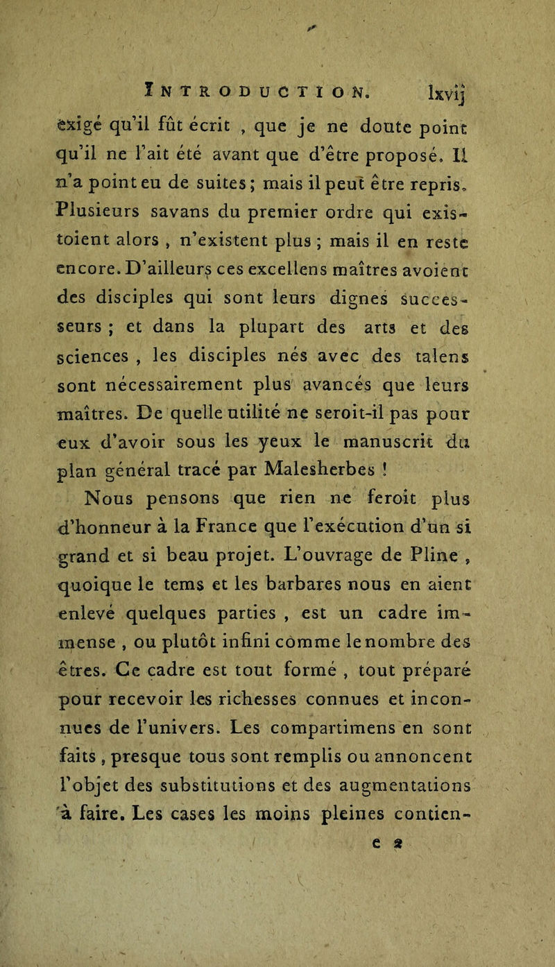 exigé qu’il fût écrit , que je ne doute point qu’il ne l’ait été avant que d’être proposé. Il n’a point eu de suites ; mais il peut être repris. Plusieurs savans du premier ordre qui exis- taient alors , n’existent plus ; mais il en reste encore. D’ailleurs ces excellens maîtres avoient des disciples qui sont leurs dignes succes- seurs ; et dans la plupart des arts et des sciences , les disciples nés avec des talens sont nécessairement plus avancés que leurs maîtres. De quelle utilité ne seroit-il pas pour eux d’avoir sous les yeux le manuscrit du plan général tracé par Malesherbes ! Nous pensons que rien ne feroit plus d’honneur à la France que l’exécution d’un si grand et si beau projet. L’ouvrage de Pline , quoique le tems et les barbares nous en aient enlevé quelques parties , est un cadre im- mense , ou plutôt infini comme lenombre des êtres. Ce cadre est tout formé , tout préparé pour recevoir les richesses connues et incon- nues de l’univers. Les compartimens en sont faits , presque tous sont remplis ou annoncent l'objet des substitutions et des augmentations à faire. Les cases les moins pleines conticn-