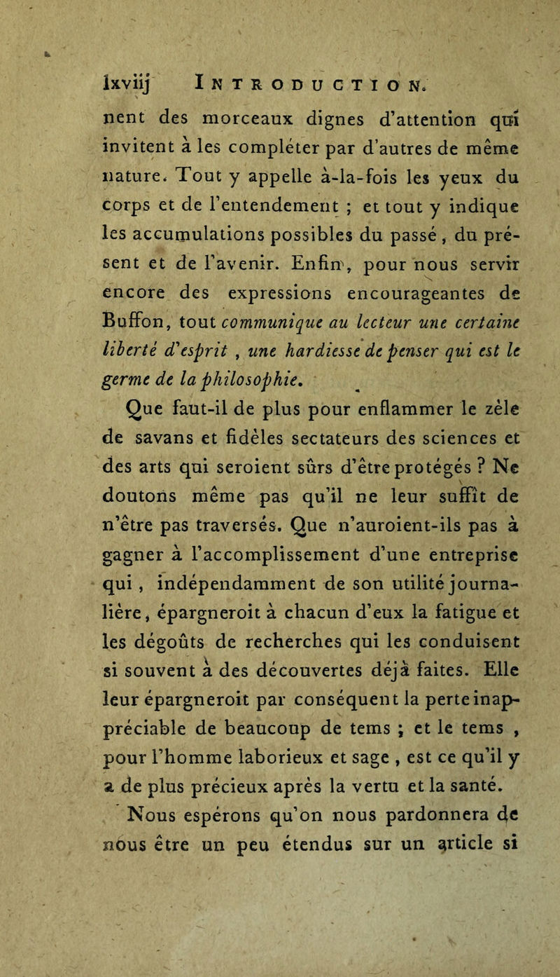 nent des morceaux dignes d’attention qui invitent à les compléter par d’autres de même nature, Tout y appelle à-la-fois les yeux du corps et de l’entendement ; et tout y indique les accumulations possibles du passé , du pré- sent et de l’avenir. Enfin\ pour nous servir encore des expressions encourageantes de Buffon, tout communique au lecteur une certaine liberté cTesprit , une hardiesse de penser qui est le germe de la philosophie. Que faut-il de plus pour enflammer le zèle de savans et fidèles sectateurs des sciences et des arts qui seroient sûrs d’être protégés ? Ne doutons même pas qu’il ne leur suffît de n’être pas traversés. Que n’auroient-ils pas à gagner à l’accomplissement d’une entreprise qui , indépendamment de son utilité journa- lière, épargneroit à chacun d’eux la fatigue et les dégoûts de recherches qui les conduisent si souvent à des découvertes déjà faites. Elle leur épargneroit par conséquent la perte inap- préciable de beaucoup de tems ; et le tems , pour l’homme laborieux et sage , est ce qu’il y a de plus précieux après la vertu et la santé. Nous espérons qu’on nous pardonnera 4c nous être un peu étendus sur un article si