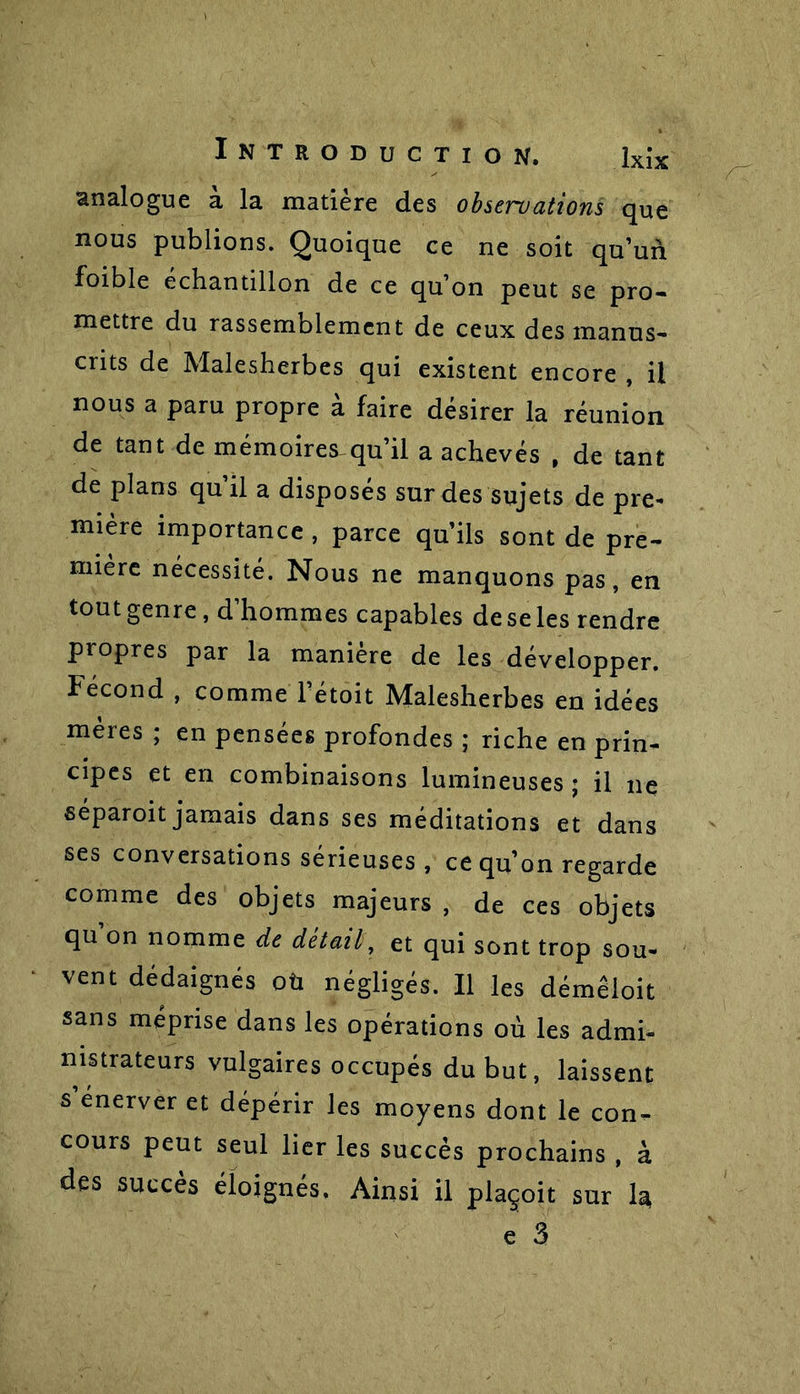 analogue a la matière des observations que nous publions. Quoique ce ne soit qu’un foible échantillon de ce qu’on peut se pro- mettre du rassemblement de ceux des manus- crits de Malesherbes qui existent encore , il nous a paru propre à faire désirer la réunion de tant de mémoires qu’il a achevés , de tant de plans qu’il a disposés sur des sujets de pre- mière importance , parce qu’ils sont de pre- mière nécessité. Nous ne manquons pas, en tout genre, d’hommes capables de se les rendre propres par la maniéré de les développer. Fécond , comme l’étoit Malesherbes en idées mères ; en pensées profondes ; riche en prin- cipes et en combinaisons lumineuses ; il ne séparoit jamais dans ses méditations et dans ses conversations sérieuses , ce qu’on regarde comme des objets majeurs , de ces objets qu on nomme de détail, et qui sont trop sou- vent dédaignés oü négligés. Il les démeioit sans méprise dans les opérations où les admi- nistrateurs vulgaires occupés du but, laissent s’enerver et dépérir les moyens dont le con- cours peut seul lier les succès prochains , à des succès éloignés. Ainsi il plaçoit sur 1^ c 3