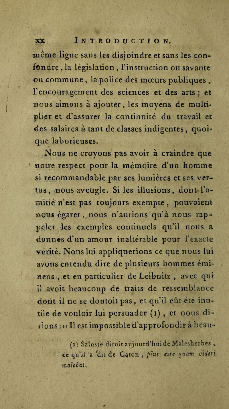 même ligne sans les disjoindre et sans les con- fondre , la législation , l’instruction ou savante ou commune, la police des mœurs publiques * l’encouragement des sciences et des arts ; et nous aimons à ajouter, les moyens de multi- plier et d’assurer la continuité du travail et des salaires à tant de classes indigentes, quoi- que laborieuses. Nous ne croyons pas avoir à craindre que notre respect pour la mémoire d’un homme si recommandable par ses lumières et ses ver- tus, nous aveugle. Si les illusions, dont l’a- mitié n’est pas toujours exempte , pouvoient nous égarer,,noris n’aurions qu’à nous rap- peler les exemples continuels qu’il nous a donnés d’un amour inaltérable pour l’exacte vérité. Nous lui appliquerions ce que nous lui avons entendu dire de plusieurs hommes émi- nens , et en particulier de Leibnitz , avec qui il avoit beaucoup de traits de ressemblance dont il ne se doutoit pas, et qu'il eût été inu- tile de vouloir lui persuader (1) , et nous di- rions : k ïi est impossible d’approfondir à beau- (i) Saluste diroit aujourd'hui de Malcsheibes » cc qu’il a 'dit de Caton , plus esse auam videri malebaL
