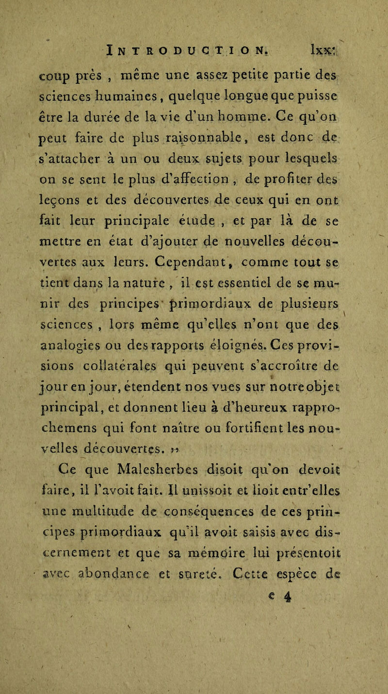 coup près , meme une assez petite partie des sciences humaines , quelque longue que puisse être la durée de la vie d’un homme. Ce qu’on peut faire de plus raisonnable, est donc de s’attacher à un ou deux sujets pour lesquels on se sent le plus d’affection , de profiter des leçons et des découvertes de ceux qui en ont fait leur principale élude , et par là de se mettre en état d’ajouter de nouvelles décou- vertes aux leurs. Cependant, comme tout se tient dans la nature , il est essentiel de se mu- nir des principes primordiaux de plusieurs sciences , lors même qu’elles n’ont que des analogies ou des rapports éloignés. Ces provi- sions collatérales qui peuvent s’accroître de jour en jour, étendent nos vues sur notre objet principal, et donnent lieu à d’heureux rappro- chemens qui font naître ou fortifient les nou- velles découvertes. » Ce que Malesherbes disoit qu'on devoit faire, il l’avoitfait. Il unisson et lioit entr’elles une multitude de conséquences de ces prin- cipes primordiaux qu’il avoit saisis avec dis- cernement et que sa mémoire lui présentoit avec abondance et sûreté. Cette espèce de e 4