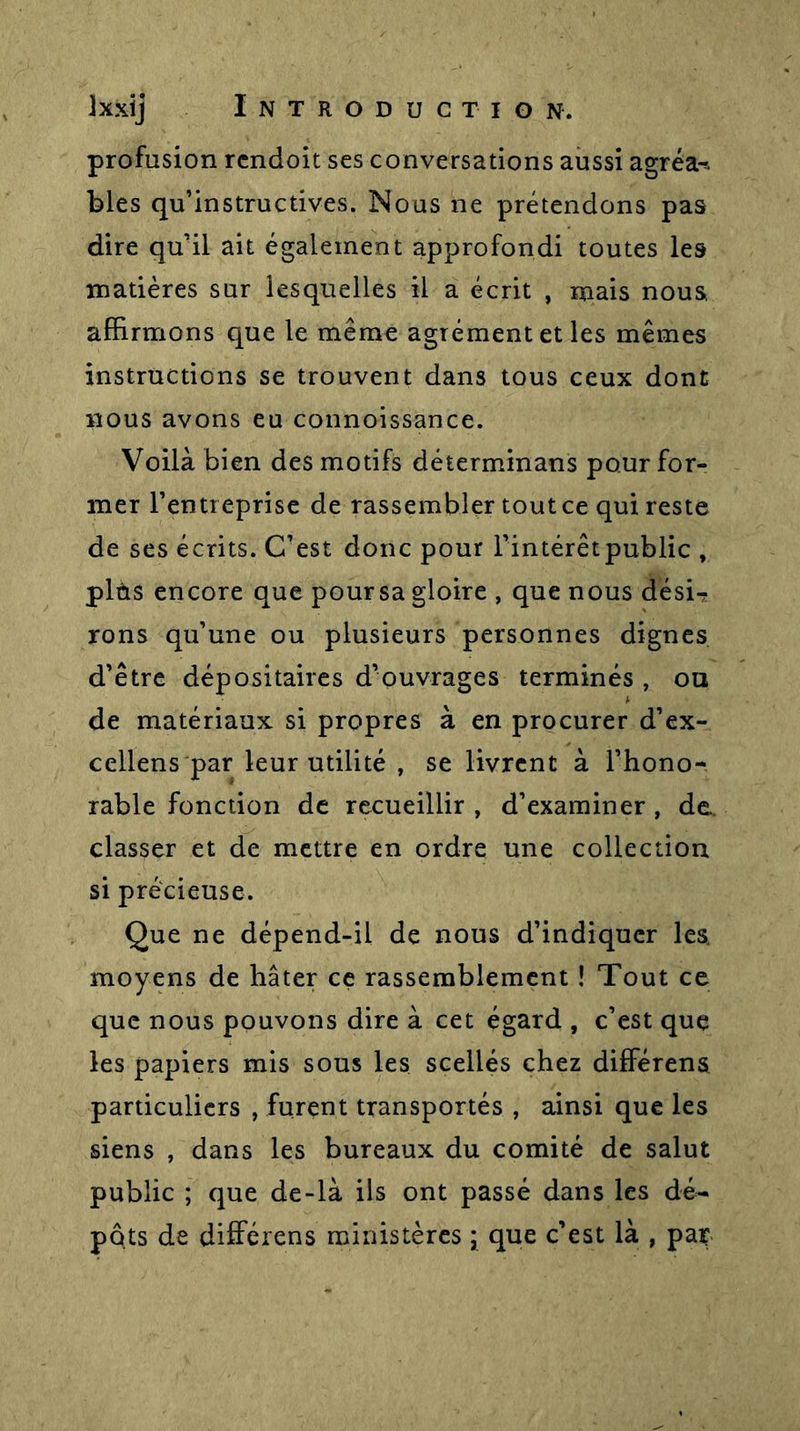 profusion rcndoit ses conversations aussi agréai blés qu’instructives. Nous ne prétendons pas dire qu’il ait également approfondi toutes les matières sur lesquelles il a écrit , mais nous, affirmons que le même agrément et les mêmes instructions se trouvent dans tous ceux dont nous avons eu connoissance. Voilà bien des motifs déterminans pour for- mer l’entreprise de rassembler tout ce qui reste de ses écrits. C’est donc pour l’intérêtpublic , plùs encore que poursa gloire , que nous dési-? rons qu’une ou plusieurs personnes dignes d’être dépositaires d’ouvrages terminés, ou de matériaux si propres à en procurer d’ex- cellens par leur utilité , se livrent à l’hono- rable fonction de recueillir, d’examiner, de. classer et de mettre en ordre une collection si précieuse. Que ne dépend-il de nous d’indiquer les. moyens de hâter ce rassemblement ! Tout ce que nous pouvons dire à cet égard , c’est que les papiers mis sous les scellés chez differens particuliers , furent transportés , ainsi que les siens , dans les bureaux du comité de salut public ; que de-là ils ont passé dans les dé- pôts de differens ministères ; que c’est là , pat