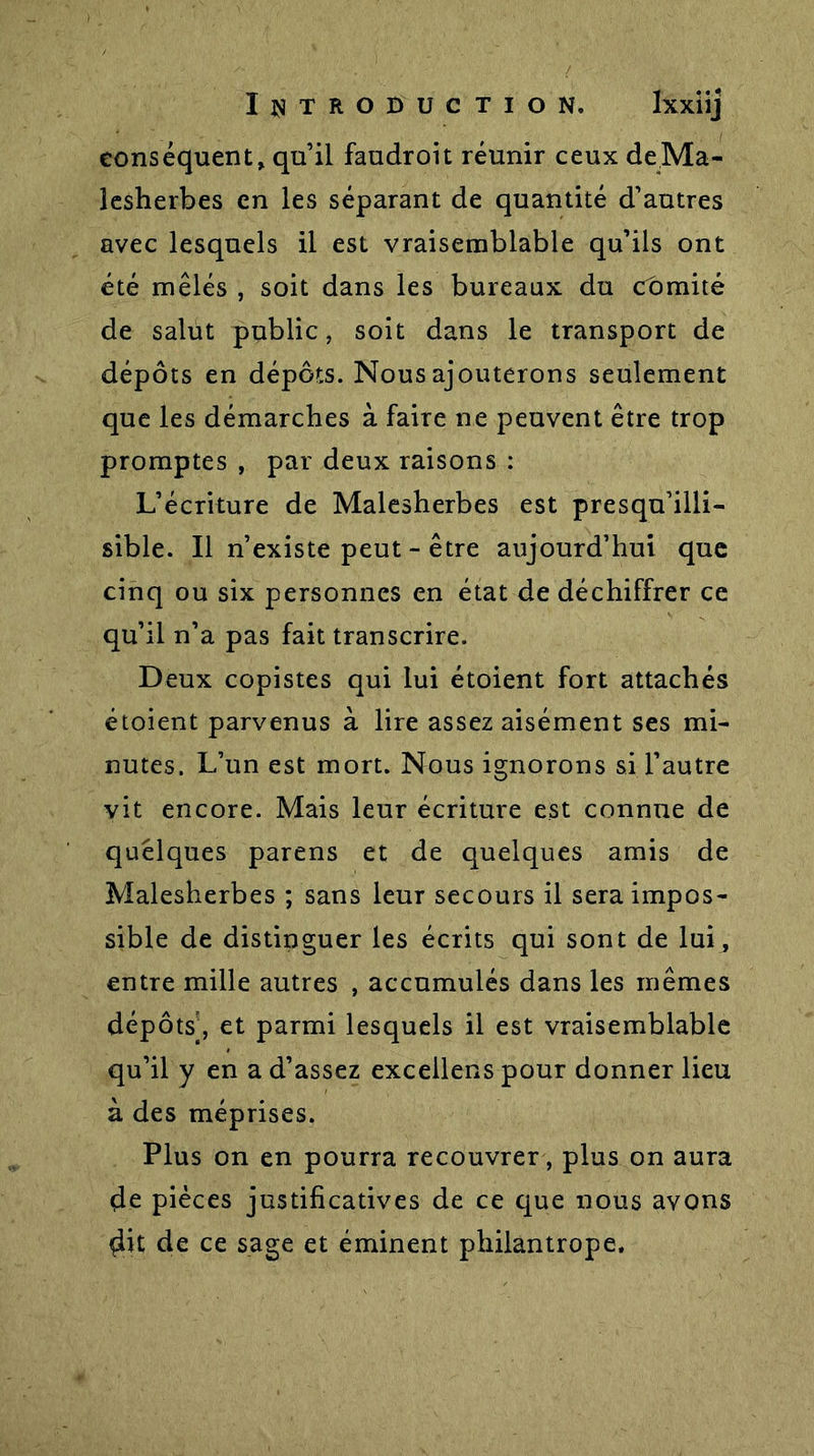 conséquent, qu’il faudroit réunir ceux de Ma- lesherbes en les séparant de quantité d’autres avec lesquels il est vraisemblable qu’ils ont été mêlés , soit dans les bureaux du comité de salut public, soit dans le transport de dépôts en dépôts. Nous ajouterons seulement que les démarches à faire ne peuvent être trop promptes , par deux raisons : L’écriture de Malesherbes est presqu’illi- sible. Il n’existe peut - être aujourd’hui que cinq ou six personnes en état de déchiffrer ce qu’il n’a pas fait transcrire. Deux copistes qui lui étoient fort attachés étoient parvenus à lire assez aisément ses mi- nutes. L’un est mort. Nous ignorons si l’autre vit encore. Mais leur écriture est connue de quelques parens et de quelques amis de Malesherbes ; sans leur secours il sera impos- sible de distinguer les écrits qui sont de lui, entre mille autres , accumulés dans les mêmes dépôts’, et parmi lesquels il est vraisemblable qu’il y en a d’assez excellens pour donner lieu à des méprises. Plus on en pourra recouvrer, plus on aura de pièces justificatives de ce que nous avons dit de ce sage et éminent philantrope.