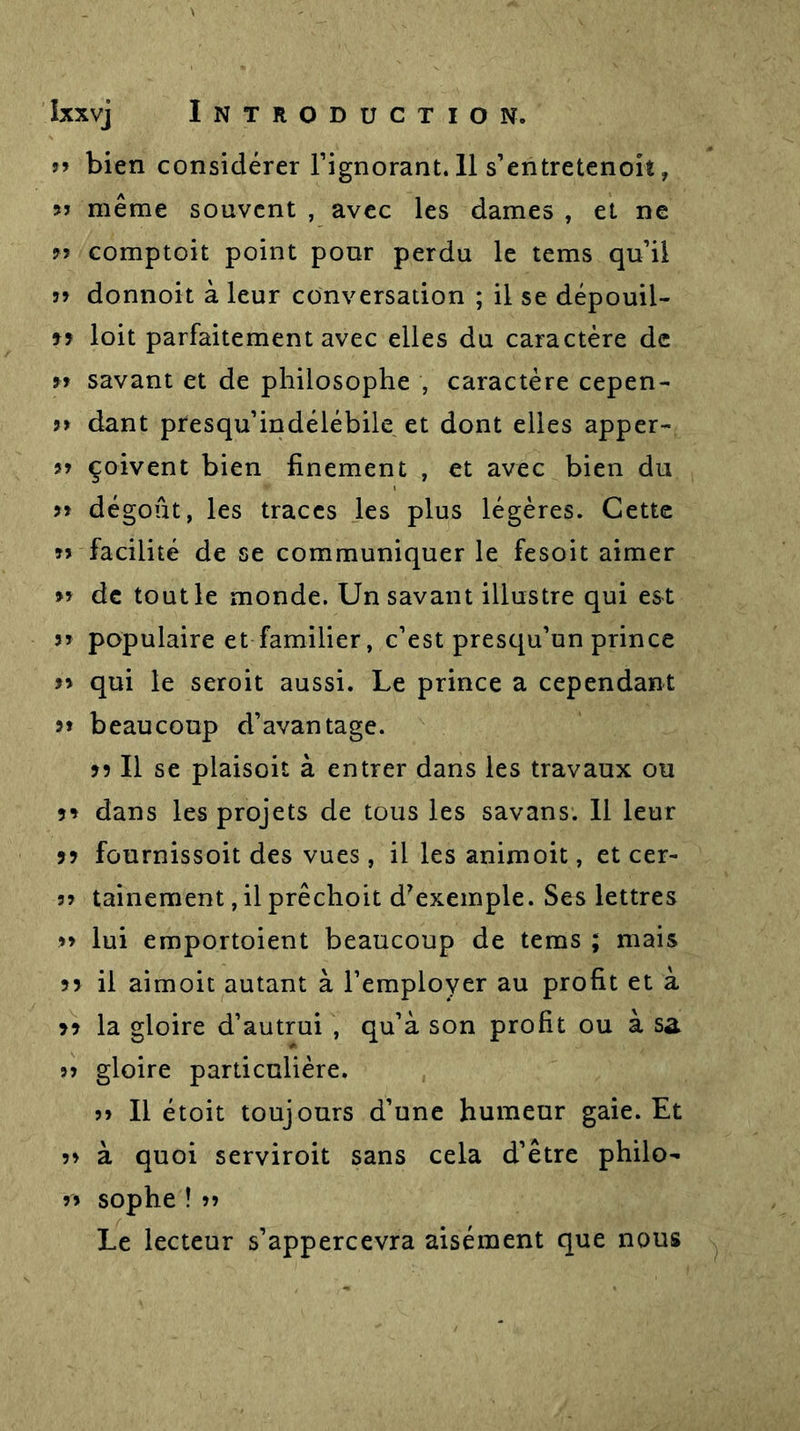 jj bien considérer l’ignorant. 11 s’entretenoit, jj même souvent , avec les dames , et ne jj comptoit point pour perdu le tems qu’il jj donnoit à leur conversation ; il se dépouil- loit parfaitement avec elles du caractère de jj savant et de philosophe , caractère cepen- j&gt; dant presqu’indélébile et dont elles apper- jj çoivent bien finement , et avec bien du j&gt; dégoût, les traces les plus légères. Cette jj facilité de se communiquer le fesoit aimer jj de tout le monde. Un savant illustre qui est jj populaire et familier, c’est presqu’un prince jj qui le seroit aussi. Le prince a cependant jj beaucoup d’avantage. jj II se plaisoit à entrer dans les travaux ou 5* dans les projets de tous les savans. Il leur jj fournissoit des vues, il les animoit, et cer- jj tainement,il prêchoit d7exemple. Ses lettres jj lui emportoient beaucoup de tems ; mais jy il aimoit autant à l’employer au profit et à 79 la gloire d’autrui , qu’à son profit ou à sa jj gloire particulière. jj II étoit toujours d’une humeur gaie. Et jj à quoi serviroit sans cela d’être philo- jj sophe ! jj Le lecteur s’appercevra aisément que nous