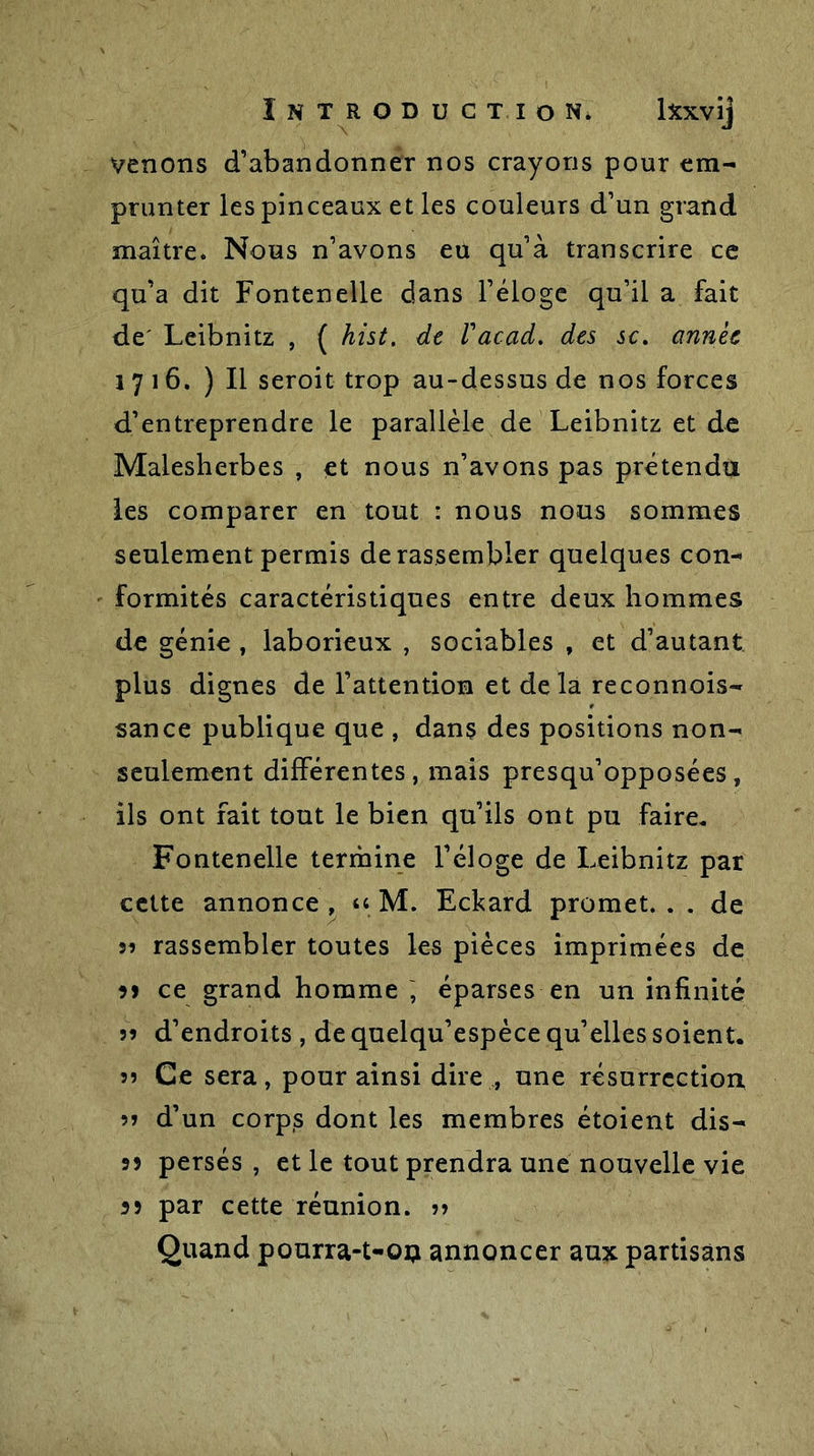 venons d’abandonner nos crayons pour em- prunter les pinceaux et les couleurs d’un grand maître. Nous n’avons eu qu’à transcrire ce qu’a dit Fontenelle dans l’éloge qu’il a fait de' Leibnitz , ( hist. de Vacad. des sc. année 1716. ) Il seroit trop au-dessus de nos forces d’entreprendre le parallèle de Leibnitz et de Malesherbes , et nous n’avons pas prétendu les comparer en tout : nous nous sommes seulement permis de rassembler quelques con- formités caractéristiques entre deux hommes de génie , laborieux , sociables , et d’autant plus dignes de l’attention et delà reconnois- sance publique que , dans des positions non- seulement différentes, mais presqu’opposées, ils ont fait tout le bien qu’ils ont pu faire. Fontenelle termine l’éloge de Leibnitz par cette annonce, « M. Eckard promet.. . de 35 rassembler toutes les pièces imprimées de m ce grand homme , éparses en un infinité 55 d’endroits , de quelqu’espèce qu’elles soient, s? Ce sera, pour ainsi dire , une résurrection 55 d’un corps dont les membres étoient dis- 53 persés , et le tout prendra une nouvelle vie 33 par cette réunion. ?i Quand pourra-t-on annoncer aux partisans