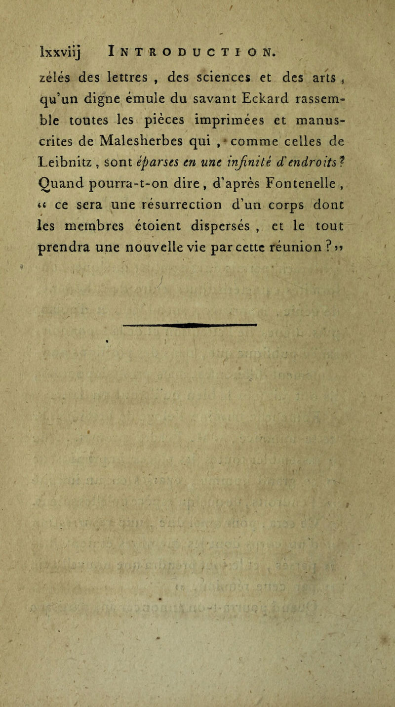 f Ixxviij Introduction. zélés des lettres , des sciences et des arts , qu’un digne émule du savant Eckard rassem- ble toutes les pièces imprimées et manus- crites de Malesherbes qui , * comme celles de Leibnitz , sont éparses en une infinité d'endroits ? Quand pourra-t-on dire, d’après Fontenelle , u ce sera une résurrection d’un corps dont les membres étoient dispersés , et le tout prendra une nouvelle vie par cette réunion ? &gt;&gt;