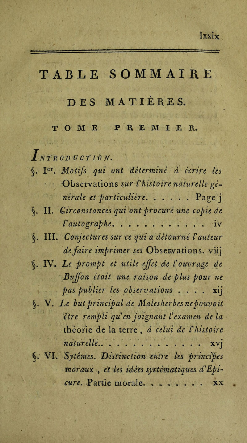 TABLE SOMMAIRE DES MATIÈRES. TOME PREMIER. INï ROD V CT I 0 TV. §. Ier. Motifs qui ont déterminé à écrire les Observations sur Fhistoire naturelle gé- nérale et particulière Page j §. II. Circonstances qui ont procuré une copie de F autographe, iv §. III. Conjectures sur ce qui a détourné r auteur défaire imprimer ses Observations, viij §. IV. Le prompt et utile effet de Fouvrage de Buffon ètoit une raison de plus pour ne pas publier les observations .... xij §. V. Le but principal de Malesherbes nepouvait être rempli qu en joignant l'examen de la théorie de la terre , à celui de l'histoire naturelle xvj §. VI. Sytêmes. Distinction entre les principes moraux , et les idées systématiques d'Epi- cure. Partie morale. xx