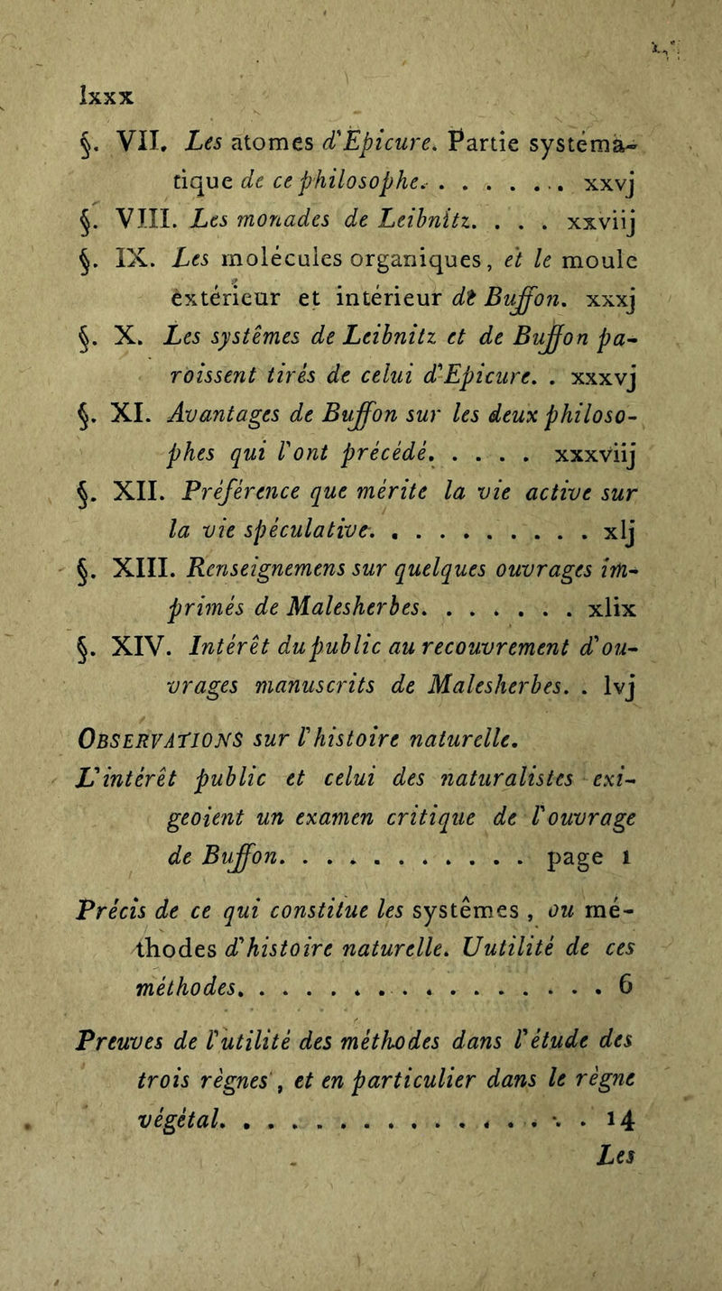 §. Vil, Les atomes d'Ëpicure* Partie systéma- tique de ce philosophe* xxvj §. VIII. Les monades de Leibnitz. . . . xxviij §. IX. Les molécules organiques, et le moule extérieur et intérieur dt Bujfon. xxxj X. Les systèmes de Leibnitz et de Bujfon pa- roissent tirés de celui d'Ëpicure. . xxxvj §. XI. Avantages de Bujfon sur les deux philoso- phes qui l'ont précédé xxxviij §. XII. Préférence que mérite la vie active sur la vie spéculative. . xlj §. XIII. Renseignemens sur quelques ouvrages im- primés de Malesherbes xlix §. XIV. Intérêt dupublic au recouvrement d'ou- vrages manuscrits de Malesherbes. . lvj Observations sur l'histoire naturelle. L'intérêt public et celui des naturalistes exi- geaient un examen critique de l'ouvrage de Bujfon. . . page 1 Précis de ce qui constitue les systèmes , ou mé- thodes d'histoire naturelle. Uutilité de ces méthodes 6 Preuves de Vutilité des méthodes dans l'étude des trois règnes , et en particulier dans le règne végétal 14 Les