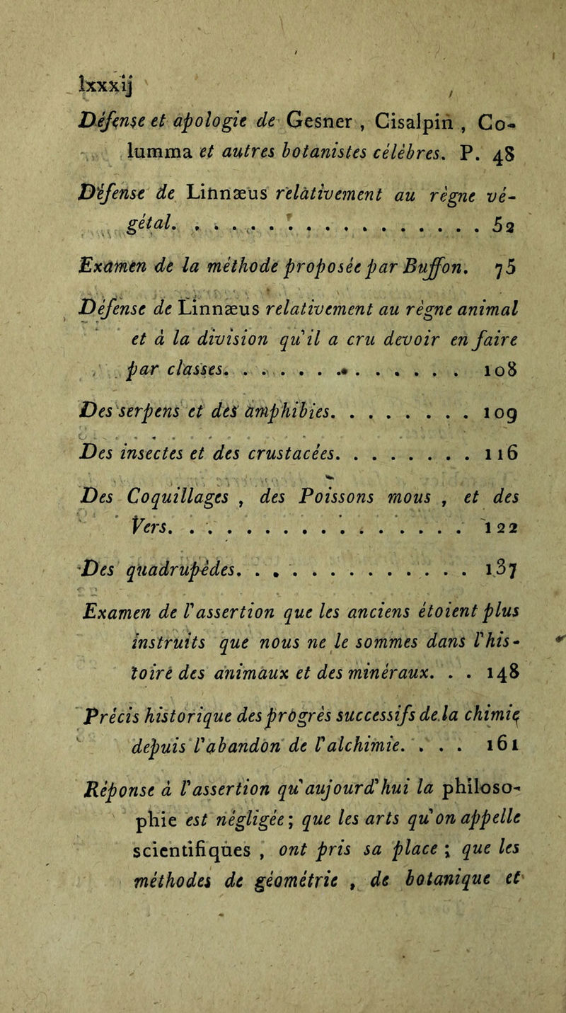 Ixxxij f Défense et apologie de Gesner , Cisalpin , Co- lumma et autres botanistes célèbres. P. 4S Défense de Linnæus relativement au règne vé- gétal. 52 Examen de la méthode proposée par Buffon. 75 Défense de Linnæus relativement au règne animal et à la division qu'il a cru devoir en faire par classes. . . 108 Des serpens et des amphibies 10g Des insectes et des crustacèes 116 Des Coquillages , des Poissons mous , et des Vers. 122 Des quadrupèdes. . 137 Examen de F assertion que les anciens ètoient plus instruits que nous ne le sommes dans F his- toire des animaux et des minéraux. . . us Précis historique des progrès successifs delà chimie^ depuis l'abandon de l'alchimie. ... 161 Réponse à l'assertion qu aujourd'hui la philoso- phie est négligée ; que les arts qu on appelle scientifiques , ont pris sa place ; que les méthodes de géométrie , de botanique et