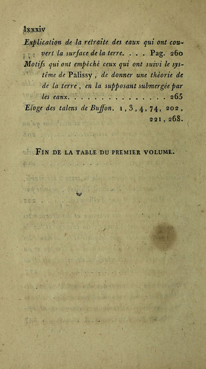 i?*• ' ■ ■ .Explication de la retraite des eaux qui ont cou- vert la surface delà terre. . . . Pag. 260 Motifs qui ont empêché ceux qui ont suivi le sys- tème de Palissy , de donner une théorie de de la terre , en la supposant submergée par les eaux 2 65 Eloge des talens de Bujfon. 1,3,4,74, 202, 221, 268. Fin de la table du premier volume.