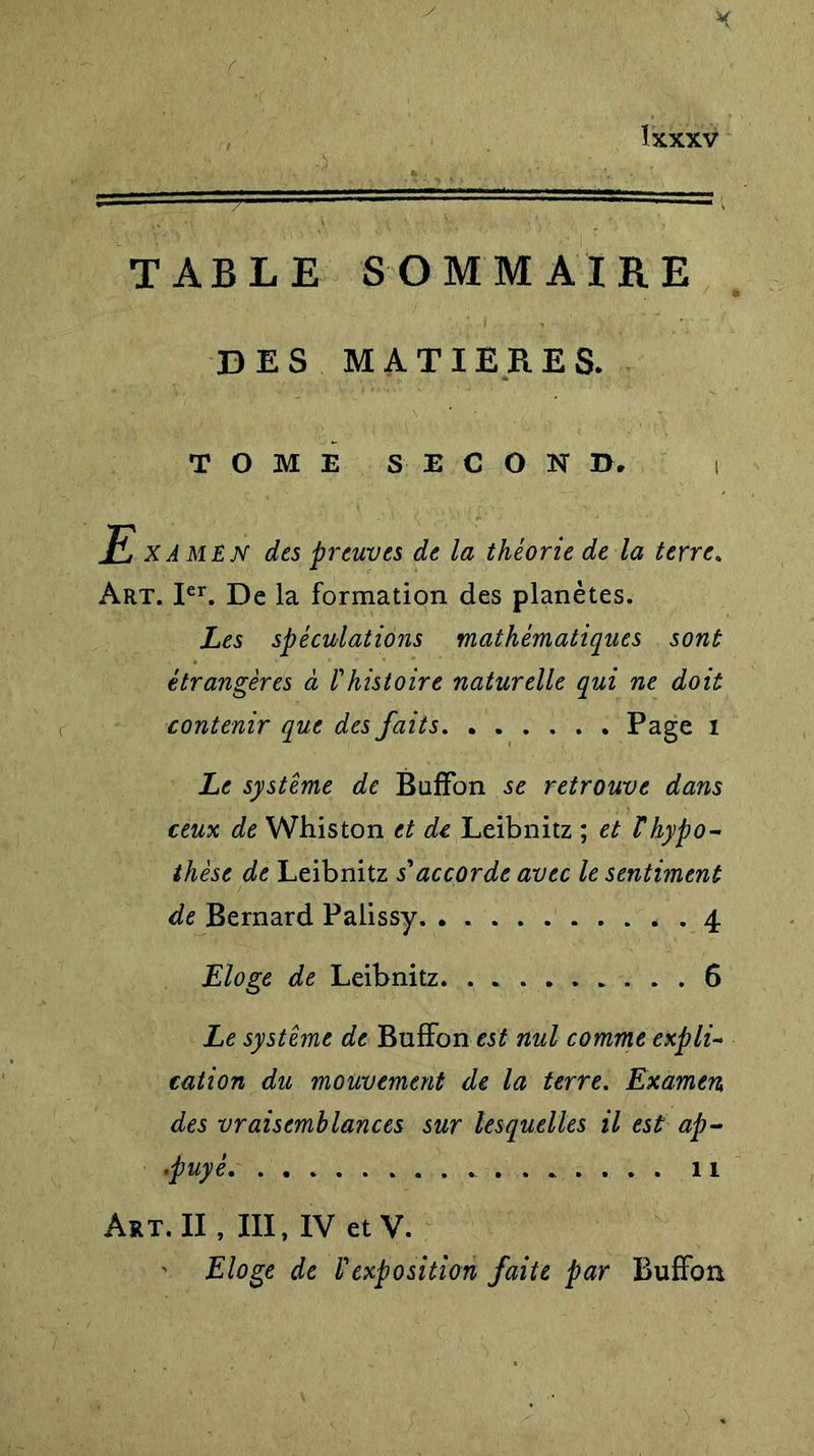 TABLE SOMMAIRE DES MATIERES. TOME SECOND. Examen des preuves de la théorie de la terre. Art. Ier. De la formation des planètes. Les spéculations mathématiques sont étrangères à Phistoire naturelle qui ne doit contenir que des faits Page 1 Le système de BufFon se retrouve dans ceux de Whiston et de Leibnitz ; et T hypo- thèse de Leibnitz s'accorde avec le sentiment de Bernard Palissy 4 Eloge de Leibnitz 6 Le système de BufFon est nul comme expli- cation du mouvement de la terre. Examen des vraisemblances sur lesquelles il est ap- •puyé 11 Art. II, III, IV et V. Eloge de l'exposition faite par BufFon