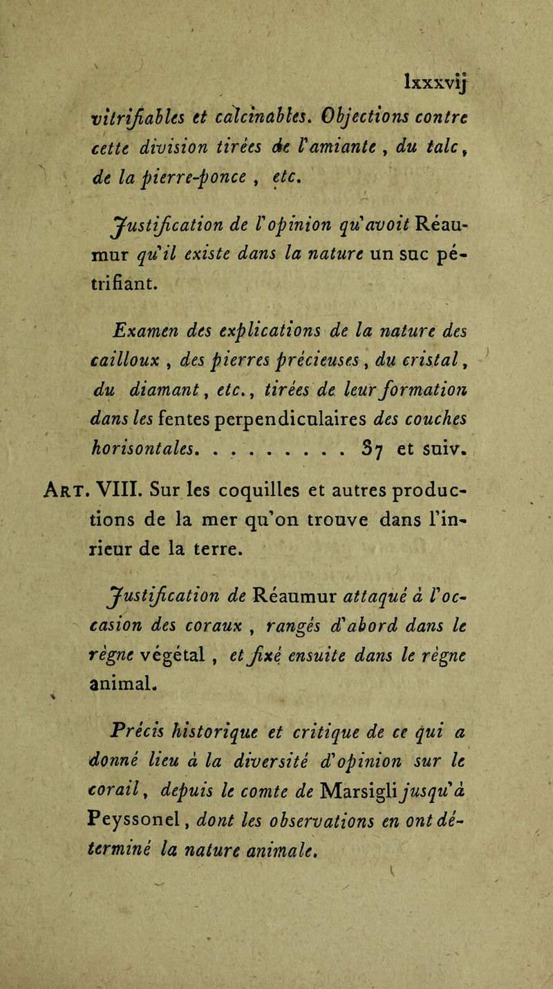 lxxxvij vitrfiables et calcinai?tes. Objections contre cette division tirées de 1'amiante , du talc f de la pierre-ponce , etc. Justification de Vopinion quavoit Réau- mur qu'il existe dans la nature un suc pé- trifiant. Examen des explications de la nature des cailloux , des pierres précieuses , du cristal, du diamant, etc., tirées de leur formation dans les fentes perpendiculaires des couches horisontales. . . 87 et suiv. Art. VIII. Sur les coquilles et autres produc- tions de la mer qu’on trouve dans Fin- rieur de la terre. Justification de Réaumur attaqué à l'oc- casion des coraux , rangés d'abord dans le règne végétal , et fixé ensuite dans le règne animal- * Précis historique et critique de ce qui a donné lieu à la diversité d'opinion sur le corail, depuis le comte de Marsigli jusqu'à Peyssonel, dont les observations en ont dé- terminé la nature animale.