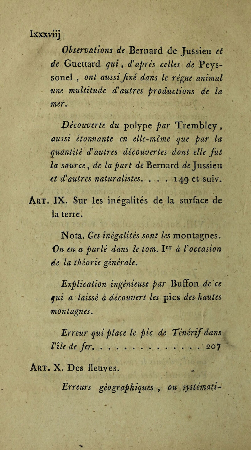 Ixxxviij Observations de Bernard de Jussieu et de Guettard qui, d'après celles de Peys- sonel , ont aussi jixé dans le règne animal une multitude d'autres productions de la mer. Découverte du polype par Trembley , aussi étonnante en elle-même que par la quantité d'autres découvertes dont elle fut la source, de la part de Bernard Jussieu et d'autres naturalistes. . . . 149 et suiv. Art. IX. Sur les inégalités de la surface de la terre. Nota. Ges inégalités sont les montagnes. On en a parlé dans le tom. Ier à l'occasion de la théorie générale. Explication ingénieuse par Buffon de 'ce qui a laissé à découvert les pics des hautes montagnes. Erreur qui place le pic de Dénérif dans Vile de fer 207 Art. X. Des fleuves. Erreurs géographiques , ou systémati-