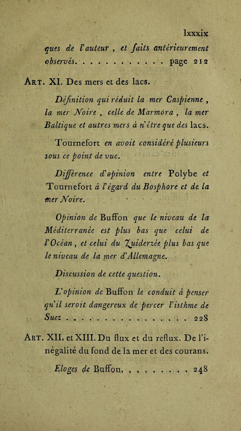 ques de V auteur , et faits antérieur entent observés. . . page 212 Art. XI. Des mers et des lacs. Définition qui réduit la mer Caspienne , la mer Noire , celle de Marmora , la mer Baltique et autres mers à ri être que des lacs. Tournefort en avoit considéré plusieurs sous ce point de vue. Différence d'opinion entre Polybe et Tournefort à l'égard du Bosphore et de la trier Noire. Opinion de BufFon que le niveau de la Méditerranée est plus bas que celui de l'Océan, et celui du %jiiderzée plus basque le niveau de la mer d'Allemagne. Discussion de cette question. L'opinion de BufFon le conduit à penser qu'il seroit dangereux de percer l'isthme de Suez . ■ 228 Art. XII* et XIII. Du flux et du reflux. De Fi- négalité du fond de la mer et des courans. Eloges de BufFon* 248